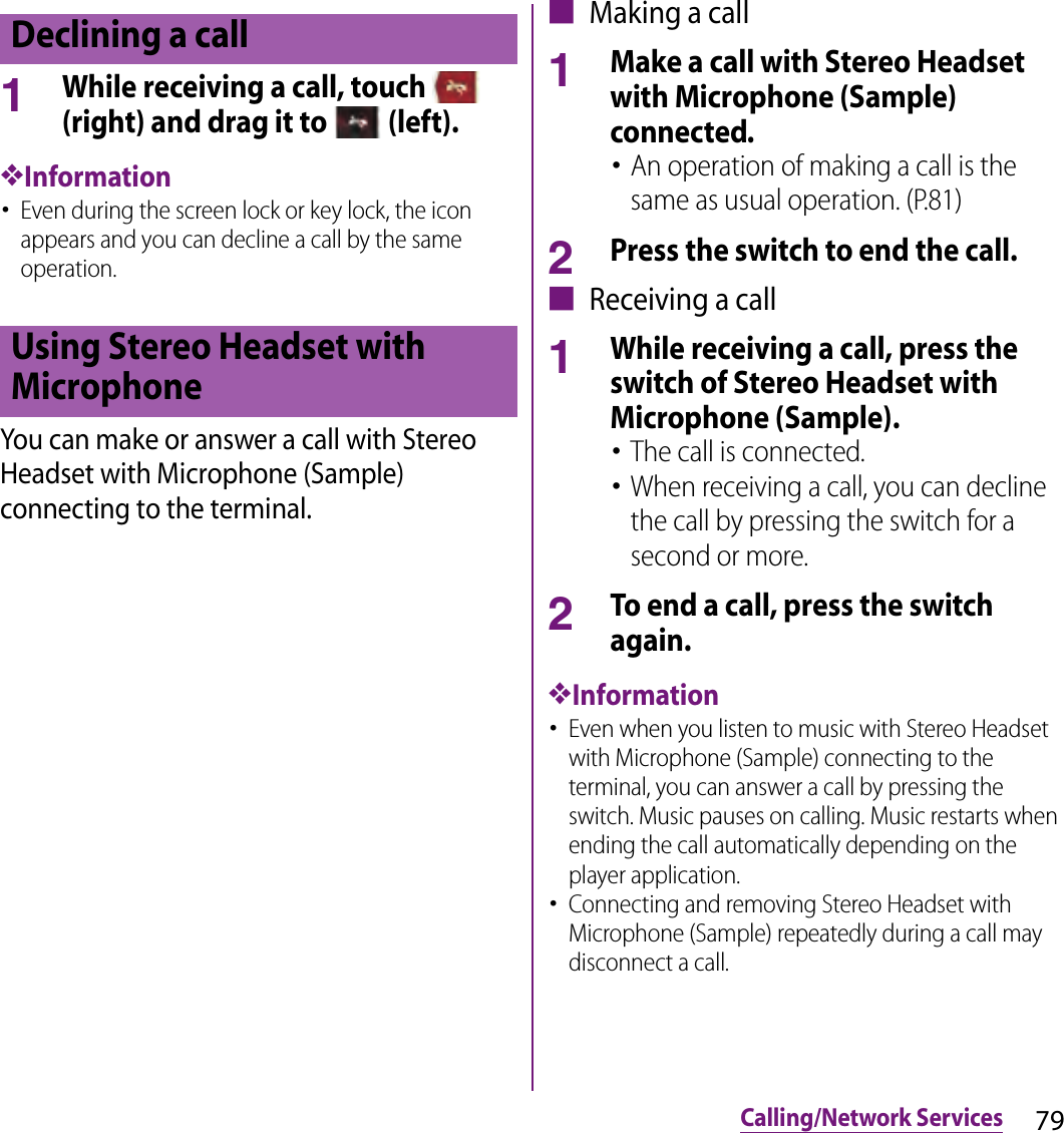 79Calling/Network Services1While receiving a call, touch   (right) and drag it to   (left).❖Information･Even during the screen lock or key lock, the icon appears and you can decline a call by the same operation.You can make or answer a call with Stereo Headset with Microphone (Sample) connecting to the terminal.■ Making a call1Make a call with Stereo Headset with Microphone (Sample) connected.･An operation of making a call is the same as usual operation. (P.81)2Press the switch to end the call.■ Receiving a call1While receiving a call, press the switch of Stereo Headset with Microphone (Sample).･The call is connected.･When receiving a call, you can decline the call by pressing the switch for a second or more.2To end a call, press the switch again.❖Information･Even when you listen to music with Stereo Headset with Microphone (Sample) connecting to the terminal, you can answer a call by pressing the switch. Music pauses on calling. Music restarts when ending the call automatically depending on the player application.･Connecting and removing Stereo Headset with Microphone (Sample) repeatedly during a call may disconnect a call.Declining a callUsing Stereo Headset with Microphone