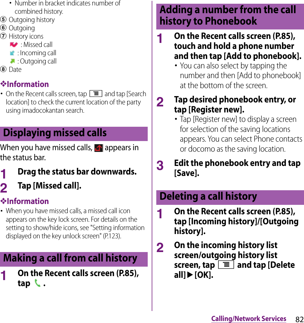 82Calling/Network Services･Number in bracket indicates number of combined history.eOutgoing historyfOutgoinggHistory icons : Missed call : Incoming call : Outgoing callhDate❖Information･On the Recent calls screen, tap t and tap [Search location] to check the current location of the party using imadocokantan search.When you have missed calls,   appears in the status bar.1Drag the status bar downwards.2Tap [Missed call].❖Information･When you have missed calls, a missed call icon appears on the key lock screen. For details on the setting to show/hide icons, see &quot;Setting information displayed on the key unlock screen&quot; (P.123).1On the Recent calls screen (P.85), tap  .1On the Recent calls screen (P.85), touch and hold a phone number and then tap [Add to phonebook].･You can also select by tapping the number and then [Add to phonebook] at the bottom of the screen.2Tap desired phonebook entry, or tap [Register new].･Tap [Register new] to display a screen for selection of the saving locations appears. You can select Phone contacts or docomo as the saving location.3Edit the phonebook entry and tap [Save].1On the Recent calls screen (P.85), tap [Incoming history]/[Outgoing history].2On the incoming history list screen/outgoing history list screen, tap t and tap [Delete all]u[OK].Displaying missed callsMaking a call from call historyAdding a number from the call history to PhonebookDeleting a call history
