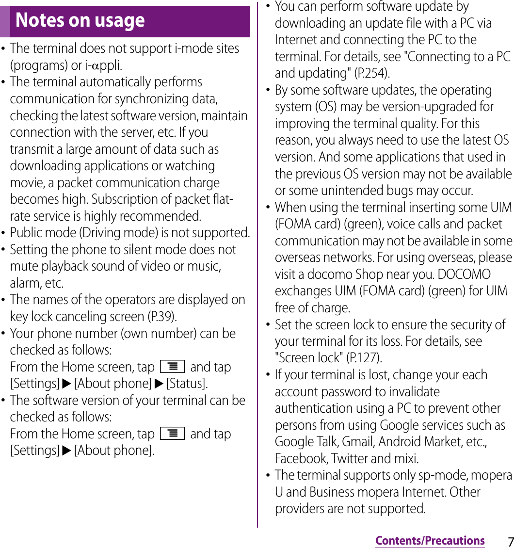 7Contents/PrecautionsContents/Precautions･The terminal does not support i-mode sites (programs) or i-Dppli.･The terminal automatically performs communication for synchronizing data, checking the latest software version, maintain connection with the server, etc. If you transmit a large amount of data such as downloading applications or watching movie, a packet communication charge becomes high. Subscription of packet flat-rate service is highly recommended.･Public mode (Driving mode) is not supported.･Setting the phone to silent mode does not mute playback sound of video or music, alarm, etc.･The names of the operators are displayed on key lock canceling screen (P.39).･Your phone number (own number) can be checked as follows:From the Home screen, tap t and tap [Settings]u[About phone]u[Status].･The software version of your terminal can be checked as follows:From the Home screen, tap t and tap [Settings]u[About phone].･You can perform software update by downloading an update file with a PC via Internet and connecting the PC to the terminal. For details, see &quot;Connecting to a PC and updating&quot; (P.254).･By some software updates, the operating system (OS) may be version-upgraded for improving the terminal quality. For this reason, you always need to use the latest OS version. And some applications that used in the previous OS version may not be available or some unintended bugs may occur.･When using the terminal inserting some UIM (FOMA card) (green), voice calls and packet communication may not be available in some overseas networks. For using overseas, please visit a docomo Shop near you. DOCOMO exchanges UIM (FOMA card) (green) for UIM free of charge.･Set the screen lock to ensure the security of your terminal for its loss. For details, see &quot;Screen lock&quot; (P.127).･If your terminal is lost, change your each account password to invalidate authentication using a PC to prevent other persons from using Google services such as Google Talk, Gmail, Android Market, etc., Facebook, Twitter and mixi.･The terminal supports only sp-mode, mopera U and Business mopera Internet. Other providers are not supported.Notes on usage