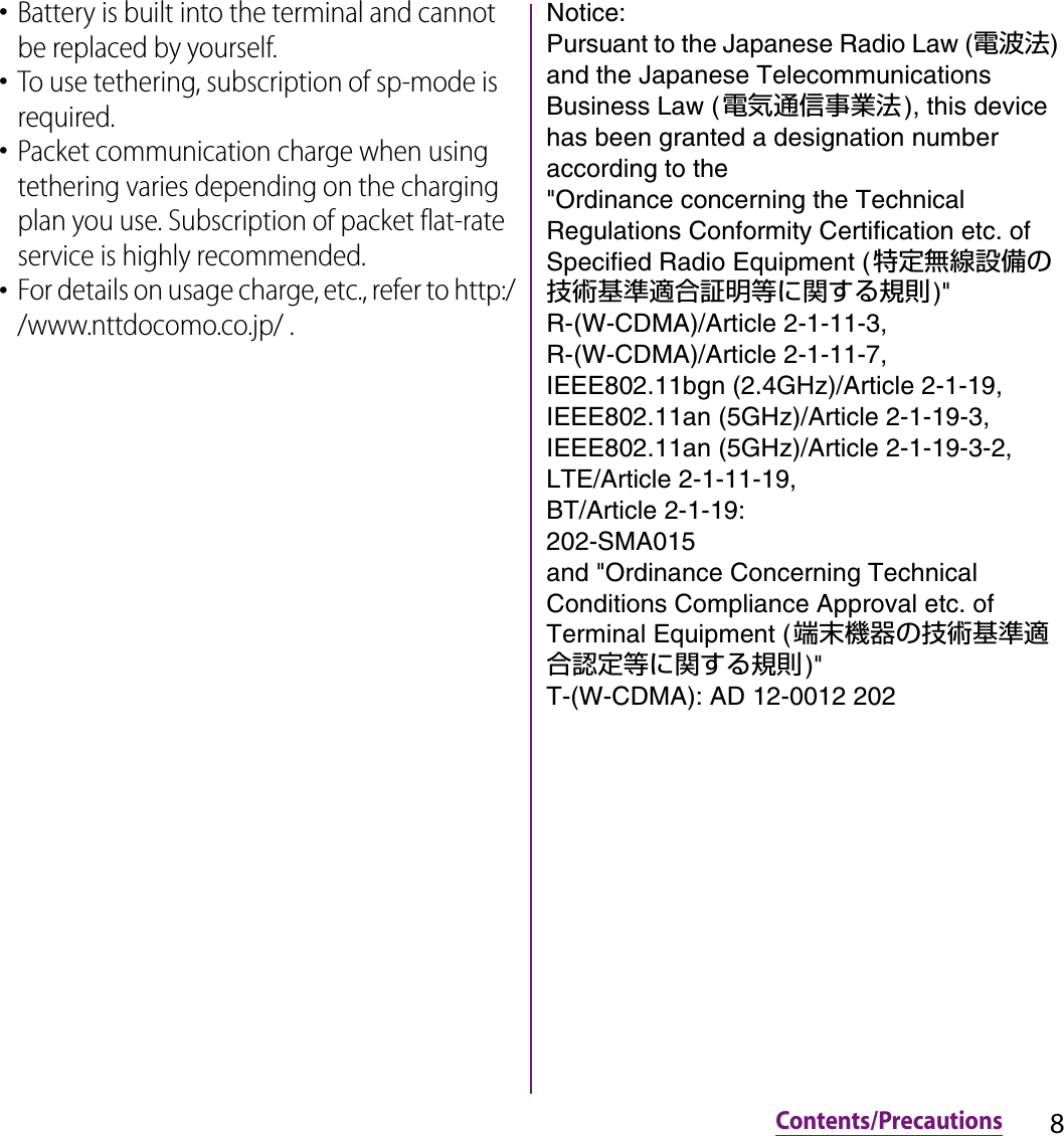 8Contents/Precautions･Battery is built into the terminal and cannot be replaced by yourself.･To use tethering, subscription of sp-mode is required.･Packet communication charge when using tethering varies depending on the charging plan you use. Subscription of packet flat-rate service is highly recommended.･For details on usage charge, etc., refer to http://www.nttdocomo.co.jp/ .Notice:Pursuant to the Japanese Radio Law (電波法) and the Japanese Telecommunications Business Law (電気通信事業法), this device has been granted a designation number according to the &quot;Ordinance concerning the Technical Regulations Conformity Certification etc. of Specified Radio Equipment (特定無線設備の技術基準適合証明等に関する規則)&quot;R-(W-CDMA)/Article 2-1-11-3,R-(W-CDMA)/Article 2-1-11-7,IEEE802.11bgn (2.4GHz)/Article 2-1-19,IEEE802.11an (5GHz)/Article 2-1-19-3,IEEE802.11an (5GHz)/Article 2-1-19-3-2,LTE/Article 2-1-11-19,BT/Article 2-1-19: 202-SMA015and &quot;Ordinance Concerning Technical Conditions Compliance Approval etc. of Terminal Equipment (端末機器の技術基準適合認定等に関する規則)&quot;T-(W-CDMA): AD 12-0012 202