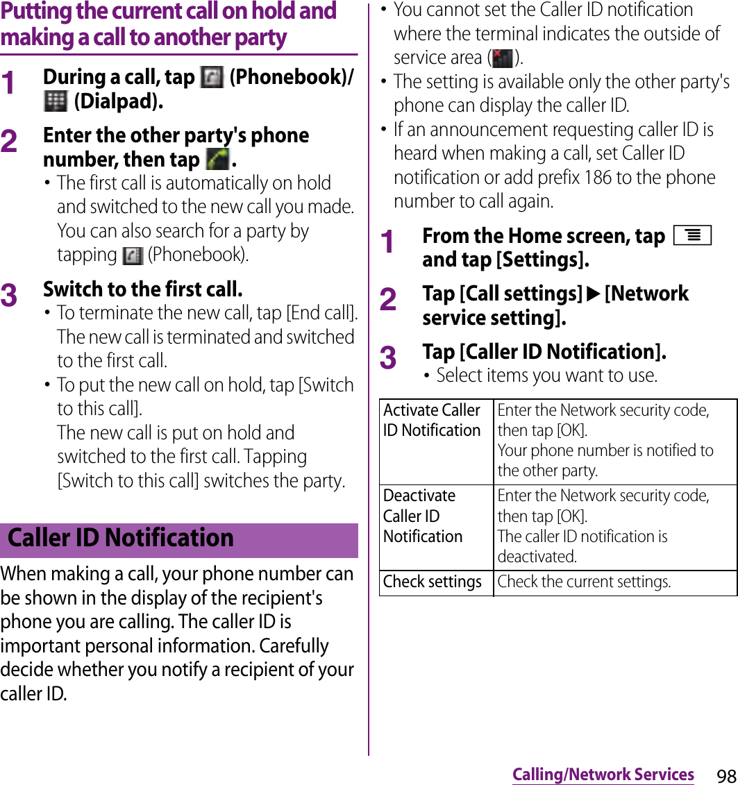 98Calling/Network ServicesPutting the current call on hold and making a call to another party1During a call, tap   (Phonebook)/  (Dialpad).2Enter the other party&apos;s phone number, then tap  .･The first call is automatically on hold and switched to the new call you made. You can also search for a party by tapping   (Phonebook).3Switch to the first call.･To terminate the new call, tap [End call].The new call is terminated and switched to the first call.･To put the new call on hold, tap [Switch to this call].The new call is put on hold and switched to the first call. Tapping [Switch to this call] switches the party.When making a call, your phone number can be shown in the display of the recipient&apos;s phone you are calling. The caller ID is important personal information. Carefully decide whether you notify a recipient of your caller ID.･You cannot set the Caller ID notification where the terminal indicates the outside of service area ( ).･The setting is available only the other party&apos;s phone can display the caller ID.･If an announcement requesting caller ID is heard when making a call, set Caller ID notification or add prefix 186 to the phone number to call again.1From the Home screen, tap t and tap [Settings].2Tap [Call settings]u[Network service setting].3Tap [Caller ID Notification].･Select items you want to use.Caller ID NotificationActivate Caller ID NotificationEnter the Network security code, then tap [OK].Your phone number is notified to the other party.Deactivate Caller ID NotificationEnter the Network security code, then tap [OK].The caller ID notification is deactivated.Check settingsCheck the current settings.