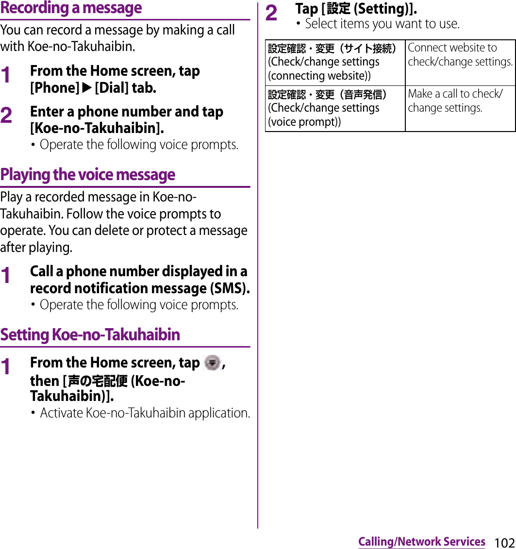 102Calling/Network ServicesRecording a messageYou can record a message by making a call with Koe-no-Takuhaibin.1From the Home screen, tap [Phone]u[Dial] tab.2Enter a phone number and tap [Koe-no-Takuhaibin].･Operate the following voice prompts.Playing the voice messagePlay a recorded message in Koe-no-Takuhaibin. Follow the voice prompts to operate. You can delete or protect a message after playing.1Call a phone number displayed in a record notification message (SMS).･Operate the following voice prompts.Setting Koe-no-Takuhaibin1From the Home screen, tap  , then [声の宅配便 (Koe-no-Takuhaibin)].･Activate Koe-no-Takuhaibin application.2Tap [設定 (Setting)].･Select items you want to use.設定確認・変更（サイト接続） (Check/change settings (connecting website))Connect website to check/change settings.設定確認・変更（音声発信） (Check/change settings (voice prompt))Make a call to check/change settings.