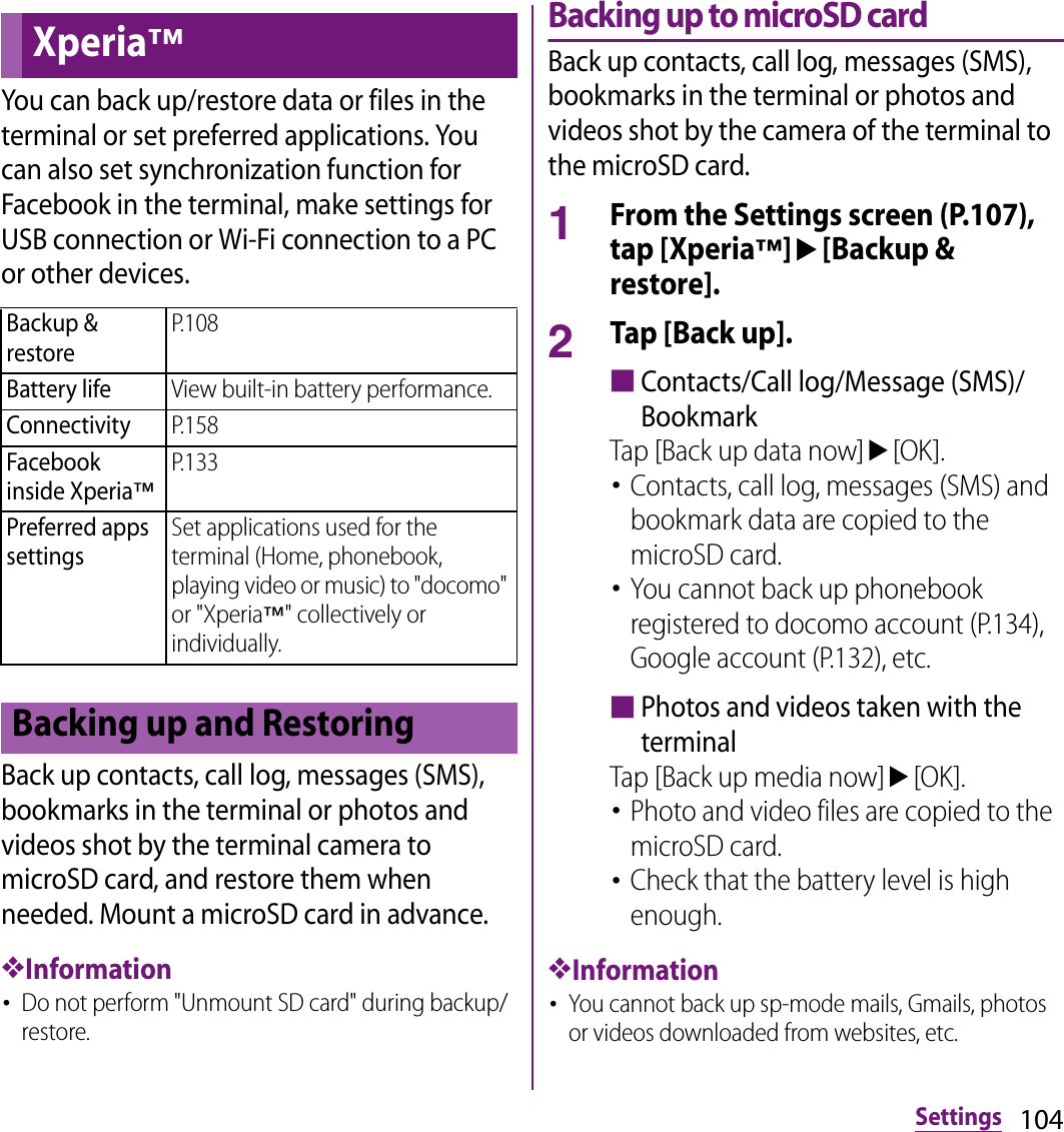 104SettingsYou can back up/restore data or files in the terminal or set preferred applications. You can also set synchronization function for Facebook in the terminal, make settings for USB connection or Wi-Fi connection to a PC or other devices.Back up contacts, call log, messages (SMS), bookmarks in the terminal or photos and videos shot by the terminal camera to microSD card, and restore them when needed. Mount a microSD card in advance.❖Information･Do not perform &quot;Unmount SD card&quot; during backup/restore.Backing up to microSD cardBack up contacts, call log, messages (SMS), bookmarks in the terminal or photos and videos shot by the camera of the terminal to the microSD card.1From the Settings screen (P.107), tap [Xperia™]u[Backup &amp; restore].2Tap [Back up].■Contacts/Call log/Message (SMS)/BookmarkTap [Back up data now]u[OK].･Contacts, call log, messages (SMS) and bookmark data are copied to the microSD card.･You cannot back up phonebook registered to docomo account (P.134), Google account (P.132), etc.■Photos and videos taken with the terminalTap [Back up media now]u[OK].･Photo and video files are copied to the microSD card.･Check that the battery level is high enough.❖Information･You cannot back up sp-mode mails, Gmails, photos or videos downloaded from websites, etc.Xperia™Backup &amp; restoreP.108Battery lifeView built-in battery performance.ConnectivityP.158Facebook inside Xperia™P.133Preferred apps settingsSet applications used for the terminal (Home, phonebook, playing video or music) to &quot;docomo&quot; or &quot;Xperia™&quot; collectively or individually.Backing up and Restoring