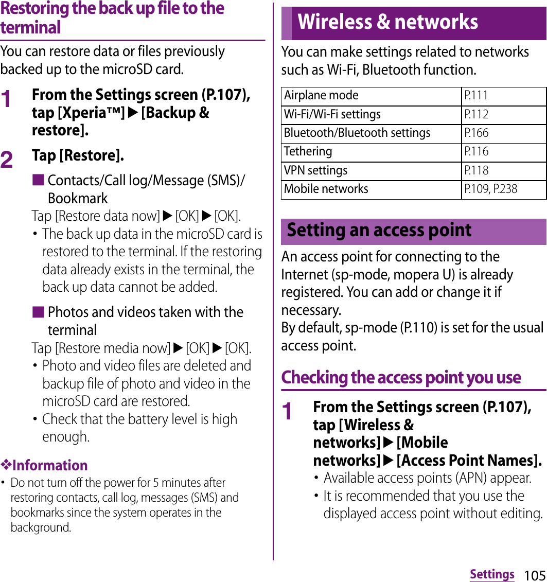 105SettingsRestoring the back up file to the terminalYou can restore data or files previously backed up to the microSD card.1From the Settings screen (P.107), tap [Xperia™]u[Backup &amp; restore].2Tap [Restore].■Contacts/Call log/Message (SMS)/BookmarkTap [Restore data now]u[OK]u[OK].･The back up data in the microSD card is restored to the terminal. If the restoring data already exists in the terminal, the back up data cannot be added.■Photos and videos taken with the terminalTap [Restore media now]u[OK]u[OK].･Photo and video files are deleted and backup file of photo and video in the microSD card are restored.･Check that the battery level is high enough.❖Information･Do not turn off the power for 5 minutes after restoring contacts, call log, messages (SMS) and bookmarks since the system operates in the background.You can make settings related to networks such as Wi-Fi, Bluetooth function.An access point for connecting to the Internet (sp-mode, mopera U) is already registered. You can add or change it if necessary.By default, sp-mode (P.110) is set for the usual access point.Checking the access point you use1From the Settings screen (P.107), tap [Wireless &amp; networks]u[Mobile networks]u[Access Point Names].･Available access points (APN) appear.･It is recommended that you use the displayed access point without editing.Wireless &amp; networksAirplane modeP.111Wi-Fi/Wi-Fi settingsP.112Bluetooth/Bluetooth settingsP.166TetheringP.116VPN settingsP.118Mobile networksP.109, P.238Setting an access point