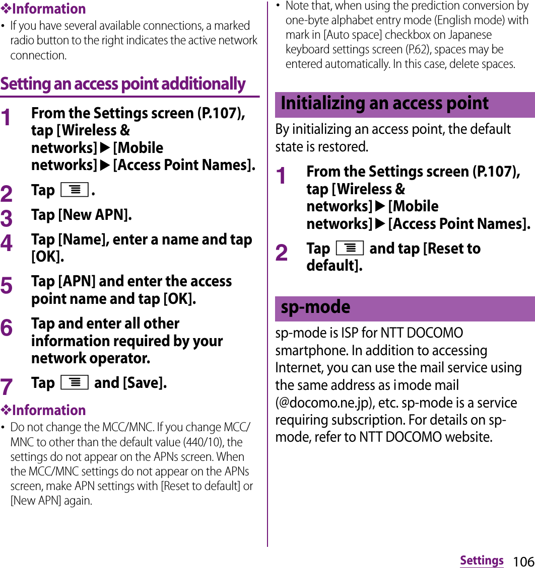 106Settings❖Information･If you have several available connections, a marked radio button to the right indicates the active network connection.Setting an access point additionally1From the Settings screen (P.107), tap [Wireless &amp; networks]u[Mobile networks]u[Access Point Names].2Tap t.3Tap [New APN].4Tap [Name], enter a name and tap [OK].5Tap [APN] and enter the access point name and tap [OK].6Tap and enter all other information required by your network operator.7Tap t and [Save].❖Information･Do not change the MCC/MNC. If you change MCC/MNC to other than the default value (440/10), the settings do not appear on the APNs screen. When the MCC/MNC settings do not appear on the APNs screen, make APN settings with [Reset to default] or [New APN] again.･Note that, when using the prediction conversion by one-byte alphabet entry mode (English mode) with mark in [Auto space] checkbox on Japanese keyboard settings screen (P.62), spaces may be entered automatically. In this case, delete spaces.By initializing an access point, the default state is restored.1From the Settings screen (P.107), tap [Wireless &amp; networks]u[Mobile networks]u[Access Point Names].2Tap t and tap [Reset to default].sp-mode is ISP for NTT DOCOMO smartphone. In addition to accessing Internet, you can use the mail service using the same address as imode mail (@docomo.ne.jp), etc. sp-mode is a service requiring subscription. For details on sp-mode, refer to NTT DOCOMO website.Initializing an access pointsp-mode