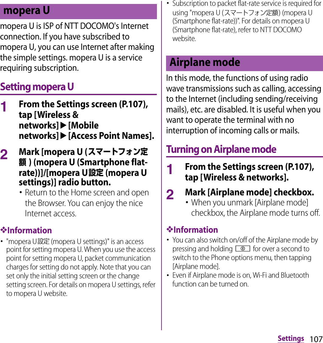 107Settingsmopera U is ISP of NTT DOCOMO&apos;s Internet connection. If you have subscribed to mopera U, you can use Internet after making the simple settings. mopera U is a service requiring subscription.Setting mopera U1From the Settings screen (P.107), tap [Wireless &amp; networks]u[Mobile networks]u[Access Point Names].2Mark [mopera U (スマートフォン定額) (mopera U (Smartphone flat-rate))]/[mopera U設定 (mopera U settings)] radio button.･Return to the Home screen and open the Browser. You can enjoy the nice Internet access.❖Information･&quot;mopera U設定 (mopera U settings)&quot; is an access point for setting mopera U. When you use the access point for setting mopera U, packet communication charges for setting do not apply. Note that you can set only the initial setting screen or the change setting screen. For details on mopera U settings, refer to mopera U website.･Subscription to packet flat-rate service is required for using &quot;mopera U (スマートフォン定額) (mopera U (Smartphone flat-rate))&quot;. For details on mopera U (Smartphone flat-rate), refer to NTT DOCOMO website.In this mode, the functions of using radio wave transmissions such as calling, accessing to the Internet (including sending/receiving mails), etc. are disabled. It is useful when you want to operate the terminal with no interruption of incoming calls or mails.Turning on Airplane mode1From the Settings screen (P.107), tap [Wireless &amp; networks].2Mark [Airplane mode] checkbox.･When you unmark [Airplane mode] checkbox, the Airplane mode turns off.❖Information･You can also switch on/off of the Airplane mode by pressing and holding p for over a second to switch to the Phone options menu, then tapping [Airplane mode].･Even if Airplane mode is on, Wi-Fi and Bluetooth function can be turned on.mopera UAirplane mode