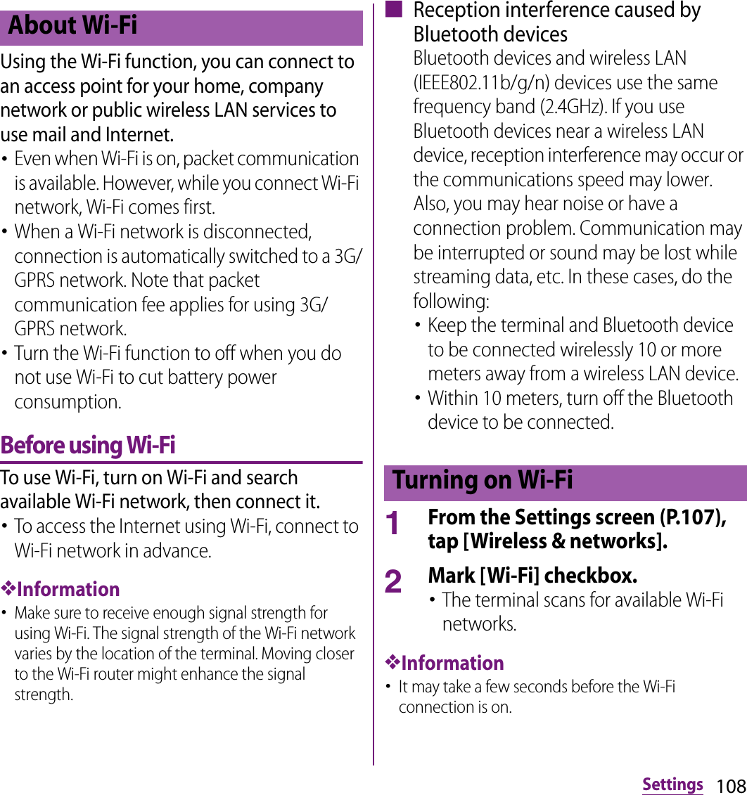 108SettingsUsing the Wi-Fi function, you can connect to an access point for your home, company network or public wireless LAN services to use mail and Internet.･Even when Wi-Fi is on, packet communication is available. However, while you connect Wi-Fi network, Wi-Fi comes first.･When a Wi-Fi network is disconnected, connection is automatically switched to a 3G/GPRS network. Note that packet communication fee applies for using 3G/GPRS network.･Turn the Wi-Fi function to off when you do not use Wi-Fi to cut battery power consumption.Before using Wi-FiTo use Wi-Fi, turn on Wi-Fi and search available Wi-Fi network, then connect it.･To access the Internet using Wi-Fi, connect to Wi-Fi network in advance.❖Information･Make sure to receive enough signal strength for using Wi-Fi. The signal strength of the Wi-Fi network varies by the location of the terminal. Moving closer to the Wi-Fi router might enhance the signal strength.■ Reception interference caused by Bluetooth devicesBluetooth devices and wireless LAN (IEEE802.11b/g/n) devices use the same frequency band (2.4GHz). If you use Bluetooth devices near a wireless LAN device, reception interference may occur or the communications speed may lower. Also, you may hear noise or have a connection problem. Communication may be interrupted or sound may be lost while streaming data, etc. In these cases, do the following:･Keep the terminal and Bluetooth device to be connected wirelessly 10 or more meters away from a wireless LAN device.･Within 10 meters, turn off the Bluetooth device to be connected.1From the Settings screen (P.107), tap [Wireless &amp; networks].2Mark [Wi-Fi] checkbox.･The terminal scans for available Wi-Fi networks.❖Information･It may take a few seconds before the Wi-Fi connection is on.About Wi-FiTurning on Wi-Fi