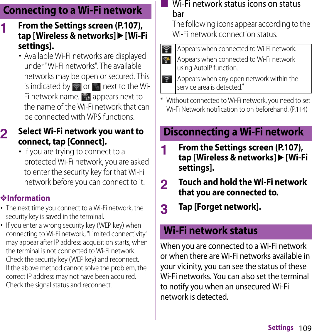 109Settings1From the Settings screen (P.107), tap [Wireless &amp; networks]u[Wi-Fi settings].･Available Wi-Fi networks are displayed under &quot;Wi-Fi networks&quot;. The available networks may be open or secured. This is indicated by   or   next to the Wi-Fi network name.   appears next to the name of the Wi-Fi network that can be connected with WPS functions.2Select Wi-Fi network you want to connect, tap [Connect].･If you are trying to connect to a protected Wi-Fi network, you are asked to enter the security key for that Wi-Fi network before you can connect to it.❖Information･The next time you connect to a Wi-Fi network, the security key is saved in the terminal.･If you enter a wrong security key (WEP key) when connecting to Wi-Fi network, &quot;Limited connectivity&quot; may appear after IP address acquisition starts, when the terminal is not connected to Wi-Fi network. Check the security key (WEP key) and reconnect.If the above method cannot solve the problem, the correct IP address may not have been acquired. Check the signal status and reconnect.■ Wi-Fi network status icons on status barThe following icons appear according to the Wi-Fi network connection status.* Without connected to Wi-Fi network, you need to set Wi-Fi Network notification to on beforehand. (P.114)1From the Settings screen (P.107), tap [Wireless &amp; networks]u[Wi-Fi settings].2Touch and hold the Wi-Fi network that you are connected to.3Tap [Forget network].When you are connected to a Wi-Fi network or when there are Wi-Fi networks available in your vicinity, you can see the status of these Wi-Fi networks. You can also set the terminal to notify you when an unsecured Wi-Fi network is detected.Connecting to a Wi-Fi networkAppears when connected to Wi-Fi network.Appears when connected to Wi-Fi network using AutoIP function.Appears when any open network within the service area is detected.*Disconnecting a Wi-Fi networkWi-Fi network status