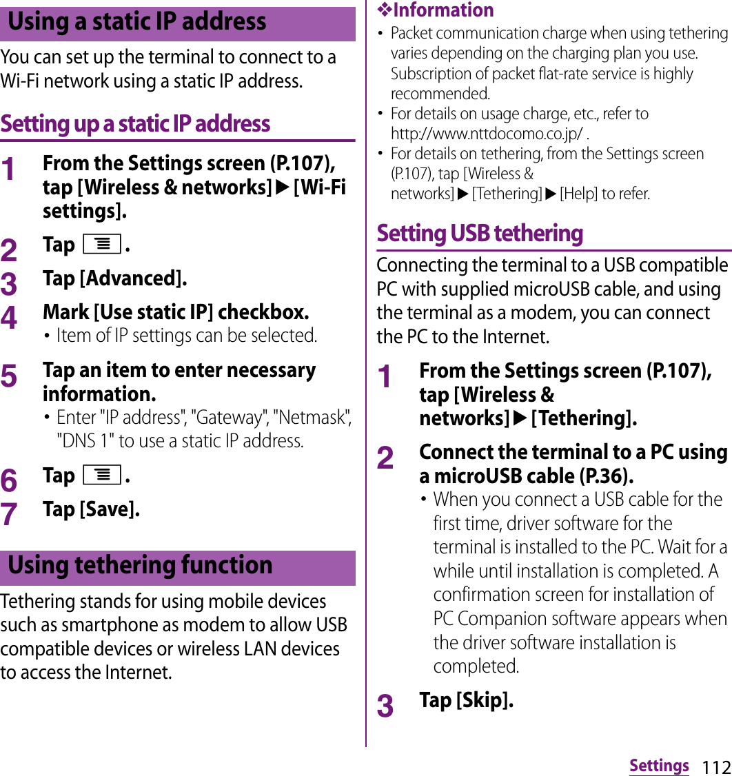 112SettingsYou can set up the terminal to connect to a Wi-Fi network using a static IP address.Setting up a static IP address1From the Settings screen (P.107), tap [Wireless &amp; networks]u[Wi-Fi settings].2Tap t.3Tap [Advanced].4Mark [Use static IP] checkbox.･Item of IP settings can be selected.5Tap an item to enter necessary information.･Enter &quot;IP address&quot;, &quot;Gateway&quot;, &quot;Netmask&quot;, &quot;DNS 1&quot; to use a static IP address.6Tap t.7Tap [Save].Tethering stands for using mobile devices such as smartphone as modem to allow USB compatible devices or wireless LAN devices to access the Internet.❖Information･Packet communication charge when using tethering varies depending on the charging plan you use. Subscription of packet flat-rate service is highly recommended.･For details on usage charge, etc., refer to http://www.nttdocomo.co.jp/ .･For details on tethering, from the Settings screen (P.107), tap [Wireless &amp; networks]u[Tethering]u[Help] to refer.Setting USB tetheringConnecting the terminal to a USB compatible PC with supplied microUSB cable, and using the terminal as a modem, you can connect the PC to the Internet.1From the Settings screen (P.107), tap [Wireless &amp; networks]u[Tethering].2Connect the terminal to a PC using a microUSB cable (P.36).･When you connect a USB cable for the first time, driver software for the terminal is installed to the PC. Wait for a while until installation is completed. A confirmation screen for installation of PC Companion software appears when the driver software installation is completed.3Tap [Skip].Using a static IP addressUsing tethering function