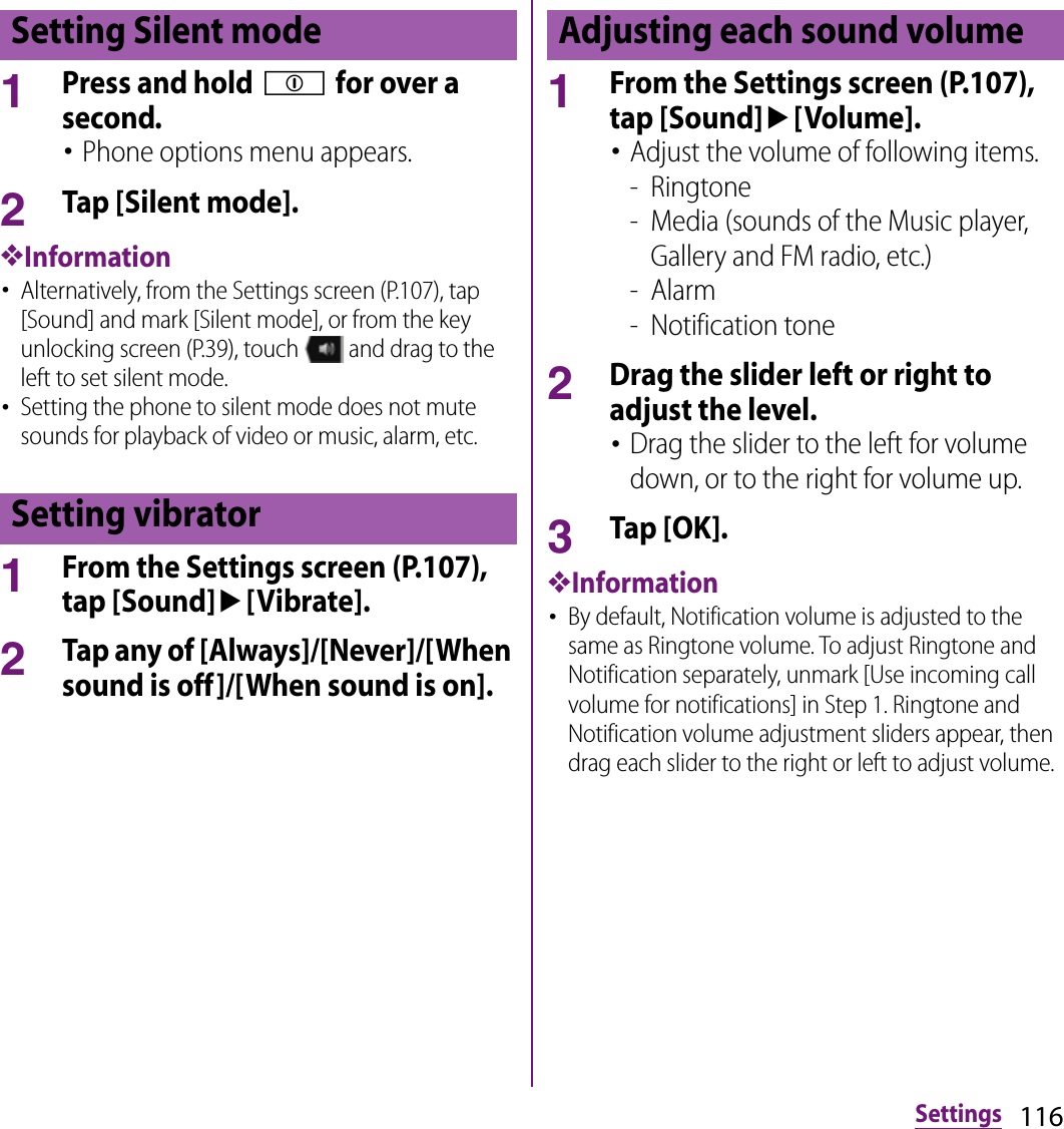 116Settings1Press and hold p for over a second.･Phone options menu appears.2Tap [Silent mode].❖Information･Alternatively, from the Settings screen (P.107), tap [Sound] and mark [Silent mode], or from the key unlocking screen (P.39), touch   and drag to the left to set silent mode.･Setting the phone to silent mode does not mute sounds for playback of video or music, alarm, etc.1From the Settings screen (P.107), tap [Sound]u[Vibrate].2Tap any of [Always]/[Never]/[When sound is off]/[When sound is on].1From the Settings screen (P.107), tap [Sound]u[Volume].･Adjust the volume of following items.- Ringtone- Media (sounds of the Music player, Gallery and FM radio, etc.)- Alarm- Notification tone2Drag the slider left or right to adjust the level.･Drag the slider to the left for volume down, or to the right for volume up.3Tap [OK].❖Information･By default, Notification volume is adjusted to the same as Ringtone volume. To adjust Ringtone and Notification separately, unmark [Use incoming call volume for notifications] in Step 1. Ringtone and Notification volume adjustment sliders appear, then drag each slider to the right or left to adjust volume.Setting Silent modeSetting vibratorAdjusting each sound volume