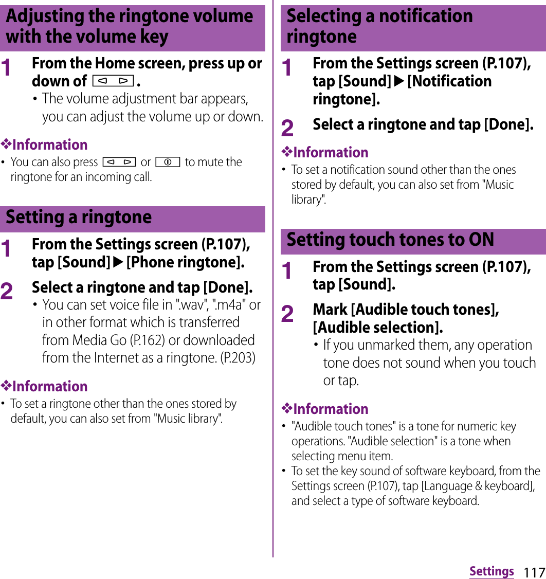 117Settings1From the Home screen, press up or down of m.･The volume adjustment bar appears, you can adjust the volume up or down.❖Information･You can also press m or p to mute the ringtone for an incoming call.1From the Settings screen (P.107), tap [Sound]u[Phone ringtone].2Select a ringtone and tap [Done].･You can set voice file in &quot;.wav&quot;, &quot;.m4a&quot; or in other format which is transferred from Media Go (P.162) or downloaded from the Internet as a ringtone. (P.203)❖Information･To set a ringtone other than the ones stored by default, you can also set from &quot;Music library&quot;.1From the Settings screen (P.107), tap [Sound]u[Notification ringtone].2Select a ringtone and tap [Done].❖Information･To set a notification sound other than the ones stored by default, you can also set from &quot;Music library&quot;.1From the Settings screen (P.107), tap [Sound].2Mark [Audible touch tones], [Audible selection].･If you unmarked them, any operation tone does not sound when you touch or tap.❖Information･&quot;Audible touch tones&quot; is a tone for numeric key operations. &quot;Audible selection&quot; is a tone when selecting menu item.･To set the key sound of software keyboard, from the Settings screen (P.107), tap [Language &amp; keyboard], and select a type of software keyboard.Adjusting the ringtone volume with the volume keySetting a ringtoneSelecting a notification ringtoneSetting touch tones to ON