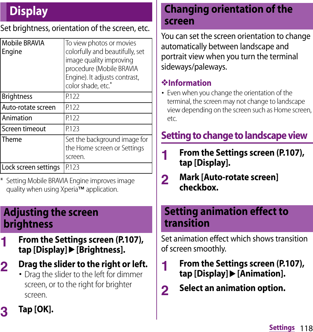 118SettingsSet brightness, orientation of the screen, etc.* Setting Mobile BRAVIA Engine improves image quality when using Xperia™ application.1From the Settings screen (P.107), tap [Display]u[Brightness].2Drag the slider to the right or left.･Drag the slider to the left for dimmer screen, or to the right for brighter screen.3Tap [OK].You can set the screen orientation to change automatically between landscape and portrait view when you turn the terminal sideways/paleways.❖Information･Even when you change the orientation of the terminal, the screen may not change to landscape view depending on the screen such as Home screen, etc.Setting to change to landscape view1From the Settings screen (P.107), tap [Display].2Mark [Auto-rotate screen] checkbox.Set animation effect which shows transition of screen smoothly.1From the Settings screen (P.107), tap [Display]u[Animation].2Select an animation option.DisplayMobile BRAVIA EngineTo view photos or movies colorfully and beautifully, set image quality improving procedure (Mobile BRAVIA Engine). It adjusts contrast, color shade, etc.*BrightnessP.122Auto-rotate screenP.122AnimationP.122Screen timeoutP.123ThemeSet the background image for the Home screen or Settings screen.Lock screen settingsP.123Adjusting the screen brightnessChanging orientation of the screenSetting animation effect to transition