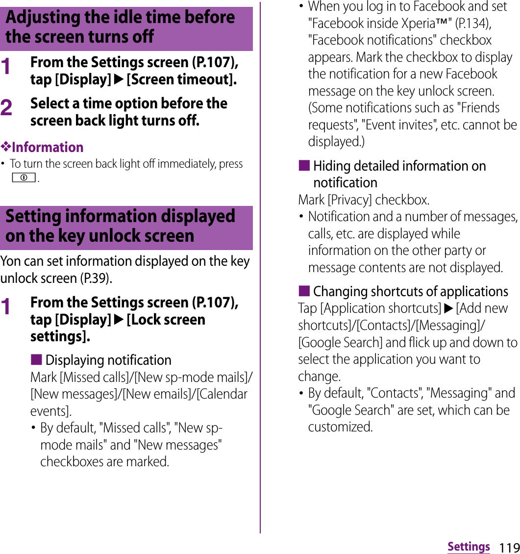 119Settings1From the Settings screen (P.107), tap [Display]u[Screen timeout].2Select a time option before the screen back light turns off.❖Information･To turn the screen back light off immediately, press p.Yon can set information displayed on the key unlock screen (P.39).1From the Settings screen (P.107), tap [Display]u[Lock screen settings].■Displaying notificationMark [Missed calls]/[New sp-mode mails]/[New messages]/[New emails]/[Calendar events].･By default, &quot;Missed calls&quot;, &quot;New sp-mode mails&quot; and &quot;New messages&quot; checkboxes are marked.･When you log in to Facebook and set &quot;Facebook inside Xperia™&quot; (P.134), &quot;Facebook notifications&quot; checkbox appears. Mark the checkbox to display the notification for a new Facebook message on the key unlock screen. (Some notifications such as &quot;Friends requests&quot;, &quot;Event invites&quot;, etc. cannot be displayed.)■Hiding detailed information on notificationMark [Privacy] checkbox.･Notification and a number of messages, calls, etc. are displayed while information on the other party or message contents are not displayed.■Changing shortcuts of applicationsTap [Application shortcuts]u[Add new shortcuts]/[Contacts]/[Messaging]/[Google Search] and flick up and down to select the application you want to change.･By default, &quot;Contacts&quot;, &quot;Messaging&quot; and &quot;Google Search&quot; are set, which can be customized.Adjusting the idle time before the screen turns offSetting information displayed on the key unlock screen