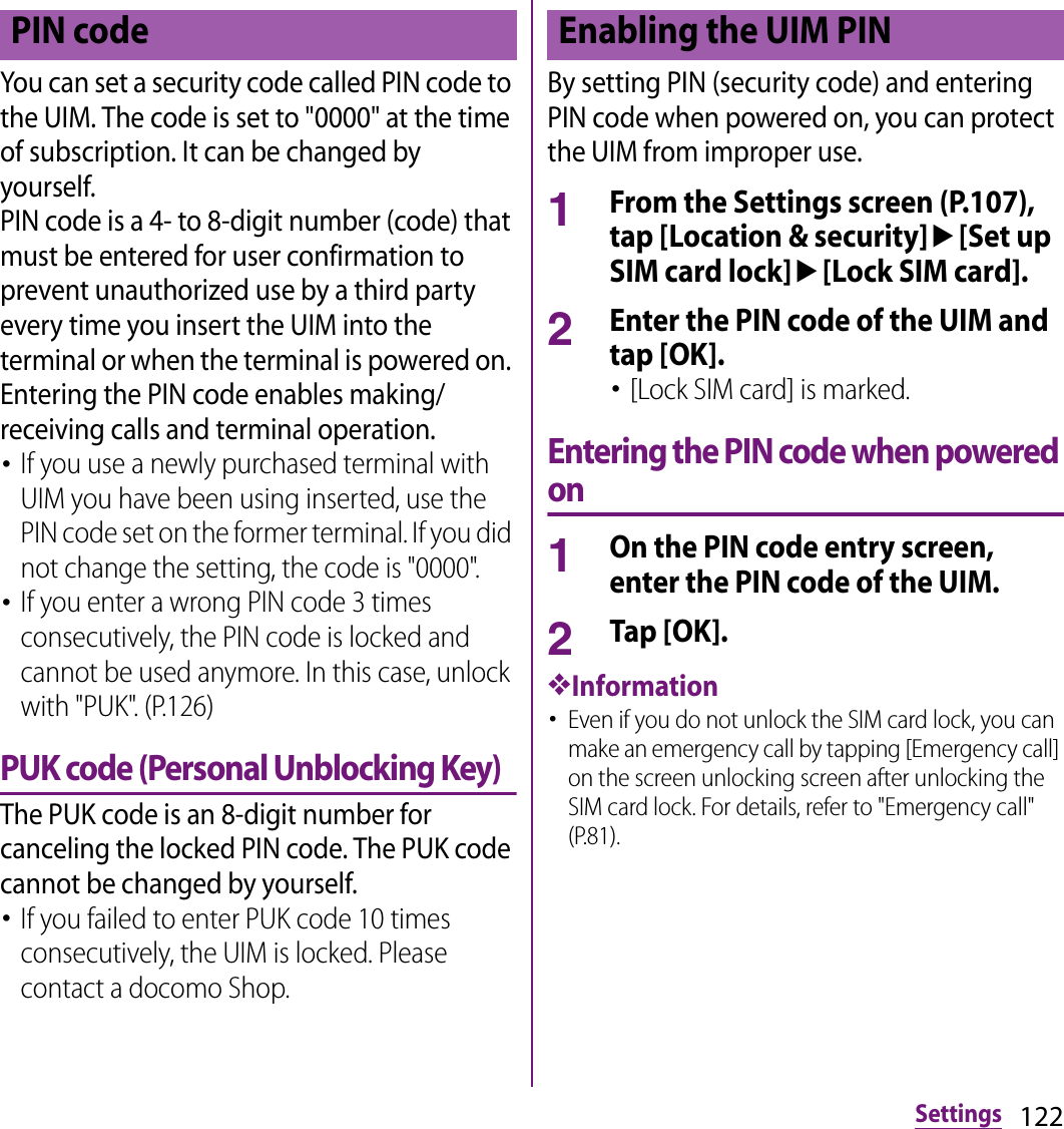 122SettingsYou can set a security code called PIN code to the UIM. The code is set to &quot;0000&quot; at the time of subscription. It can be changed by yourself.PIN code is a 4- to 8-digit number (code) that must be entered for user confirmation to prevent unauthorized use by a third party every time you insert the UIM into the terminal or when the terminal is powered on. Entering the PIN code enables making/receiving calls and terminal operation.･If you use a newly purchased terminal with UIM you have been using inserted, use the PIN code set on the former terminal. If you did not change the setting, the code is &quot;0000&quot;.･If you enter a wrong PIN code 3 times consecutively, the PIN code is locked and cannot be used anymore. In this case, unlock with &quot;PUK&quot;. (P.126)PUK code (Personal Unblocking Key)The PUK code is an 8-digit number for canceling the locked PIN code. The PUK code cannot be changed by yourself.･If you failed to enter PUK code 10 times consecutively, the UIM is locked. Please contact a docomo Shop.By setting PIN (security code) and entering PIN code when powered on, you can protect the UIM from improper use.1From the Settings screen (P.107), tap [Location &amp; security]u[Set up SIM card lock]u[Lock SIM card].2Enter the PIN code of the UIM and tap [OK].･[Lock SIM card] is marked.Entering the PIN code when powered on1On the PIN code entry screen, enter the PIN code of the UIM.2Tap [OK].❖Information･Even if you do not unlock the SIM card lock, you can make an emergency call by tapping [Emergency call] on the screen unlocking screen after unlocking the SIM card lock. For details, refer to &quot;Emergency call&quot; (P.81).PIN code Enabling the UIM PIN