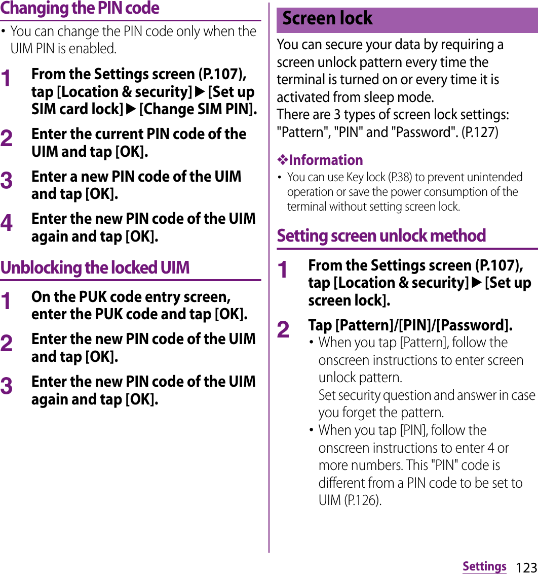 123SettingsChanging the PIN code･You can change the PIN code only when the UIM PIN is enabled.1From the Settings screen (P.107), tap [Location &amp; security]u[Set up SIM card lock]u[Change SIM PIN].2Enter the current PIN code of the UIM and tap [OK].3Enter a new PIN code of the UIM and tap [OK].4Enter the new PIN code of the UIM again and tap [OK].Unblocking the locked UIM1On the PUK code entry screen, enter the PUK code and tap [OK].2Enter the new PIN code of the UIM and tap [OK].3Enter the new PIN code of the UIM again and tap [OK].You can secure your data by requiring a screen unlock pattern every time the terminal is turned on or every time it is activated from sleep mode.There are 3 types of screen lock settings: &quot;Pattern&quot;, &quot;PIN&quot; and &quot;Password&quot;. (P.127)❖Information･You can use Key lock (P.38) to prevent unintended operation or save the power consumption of the terminal without setting screen lock.Setting screen unlock method1From the Settings screen (P.107), tap [Location &amp; security]u[Set up screen lock].2Tap [Pattern]/[PIN]/[Password].･When you tap [Pattern], follow the onscreen instructions to enter screen unlock pattern.Set security question and answer in case you forget the pattern.･When you tap [PIN], follow the onscreen instructions to enter 4 or more numbers. This &quot;PIN&quot; code is different from a PIN code to be set to UIM (P.126).Screen lock