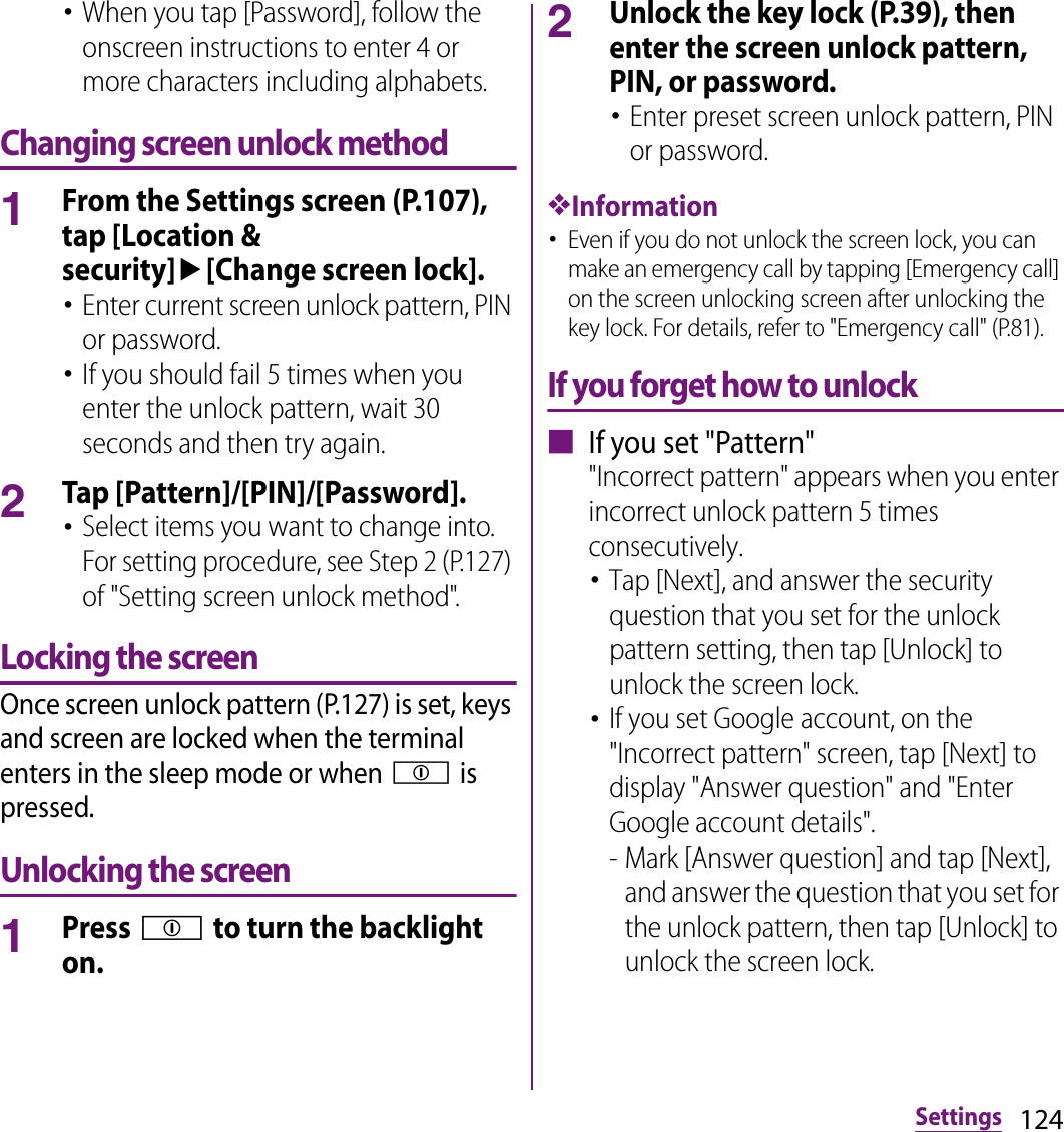 124Settings･When you tap [Password], follow the onscreen instructions to enter 4 or more characters including alphabets.Changing screen unlock method1From the Settings screen (P.107), tap [Location &amp; security]u[Change screen lock].･Enter current screen unlock pattern, PIN or password.･If you should fail 5 times when you enter the unlock pattern, wait 30 seconds and then try again.2Tap [Pattern]/[PIN]/[Password].･Select items you want to change into. For setting procedure, see Step 2 (P.127) of &quot;Setting screen unlock method&quot;.Locking the screenOnce screen unlock pattern (P.127) is set, keys and screen are locked when the terminal enters in the sleep mode or when p is pressed.Unlocking the screen1Press p to turn the backlight on.2Unlock the key lock (P.39), then enter the screen unlock pattern, PIN, or password.･Enter preset screen unlock pattern, PIN or password.❖Information･Even if you do not unlock the screen lock, you can make an emergency call by tapping [Emergency call] on the screen unlocking screen after unlocking the key lock. For details, refer to &quot;Emergency call&quot; (P.81).If you forget how to unlock■ If you set &quot;Pattern&quot;&quot;Incorrect pattern&quot; appears when you enter incorrect unlock pattern 5 times consecutively.･Tap [Next], and answer the security question that you set for the unlock pattern setting, then tap [Unlock] to unlock the screen lock.･If you set Google account, on the &quot;Incorrect pattern&quot; screen, tap [Next] to display &quot;Answer question&quot; and &quot;Enter Google account details&quot;.- Mark [Answer question] and tap [Next], and answer the question that you set for the unlock pattern, then tap [Unlock] to unlock the screen lock.