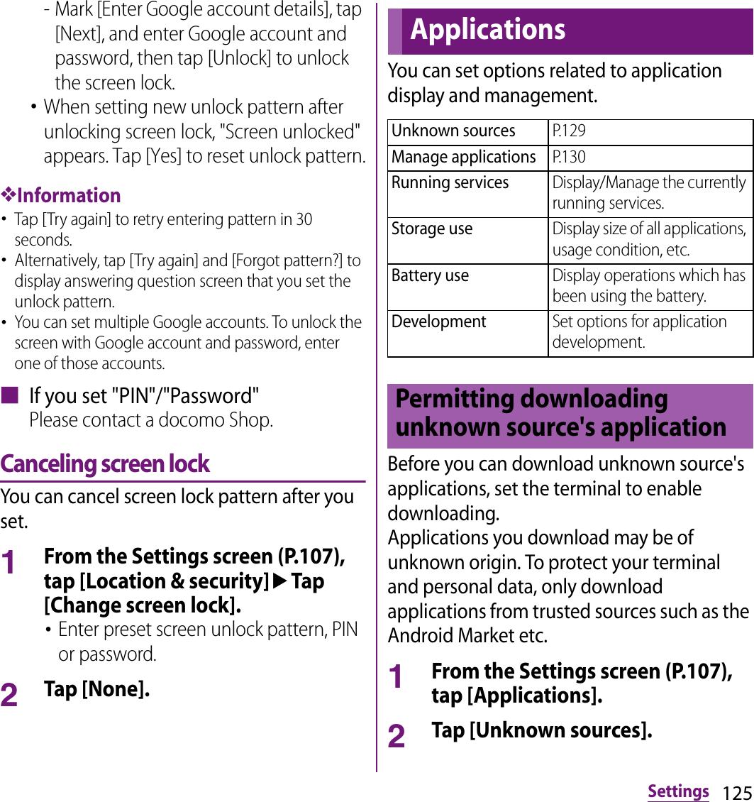 125Settings- Mark [Enter Google account details], tap [Next], and enter Google account and password, then tap [Unlock] to unlock the screen lock.･When setting new unlock pattern after unlocking screen lock, &quot;Screen unlocked&quot; appears. Tap [Yes] to reset unlock pattern.❖Information･Tap [Try again] to retry entering pattern in 30 seconds.･Alternatively, tap [Try again] and [Forgot pattern?] to display answering question screen that you set the unlock pattern.･You can set multiple Google accounts. To unlock the screen with Google account and password, enter one of those accounts.■ If you set &quot;PIN&quot;/&quot;Password&quot;Please contact a docomo Shop.Canceling screen lockYou can cancel screen lock pattern after you set.1From the Settings screen (P.107), tap [Location &amp; security]uTap [Change screen lock].･Enter preset screen unlock pattern, PIN or password.2Tap [None].You can set options related to application display and management.Before you can download unknown source&apos;s applications, set the terminal to enable downloading.Applications you download may be of unknown origin. To protect your terminal and personal data, only download applications from trusted sources such as the Android Market etc.1From the Settings screen (P.107), tap [Applications].2Tap [Unknown sources].ApplicationsUnknown sourcesP.129Manage applicationsP.130Running servicesDisplay/Manage the currently running services.Storage useDisplay size of all applications, usage condition, etc.Battery useDisplay operations which has been using the battery.DevelopmentSet options for application development.Permitting downloading unknown source&apos;s application