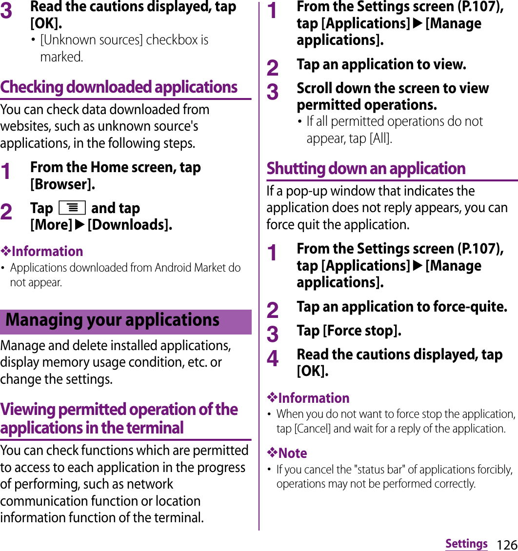 126Settings3Read the cautions displayed, tap [OK].･[Unknown sources] checkbox is marked.Checking downloaded applicationsYou can check data downloaded from websites, such as unknown source&apos;s applications, in the following steps.1From the Home screen, tap [Browser].2Tap t and tap [More]u[Downloads].❖Information･Applications downloaded from Android Market do not appear.Manage and delete installed applications, display memory usage condition, etc. or change the settings.Viewing permitted operation of the applications in the terminalYou can check functions which are permitted to access to each application in the progress of performing, such as network communication function or location information function of the terminal.1From the Settings screen (P.107), tap [Applications]u[Manage applications].2Tap an application to view.3Scroll down the screen to view permitted operations.･If all permitted operations do not appear, tap [All].Shutting down an applicationIf a pop-up window that indicates the application does not reply appears, you can force quit the application.1From the Settings screen (P.107), tap [Applications]u[Manage applications].2Tap an application to force-quite.3Tap [Force stop].4Read the cautions displayed, tap [OK].❖Information･When you do not want to force stop the application, tap [Cancel] and wait for a reply of the application.❖Note･If you cancel the &quot;status bar&quot; of applications forcibly, operations may not be performed correctly.Managing your applications