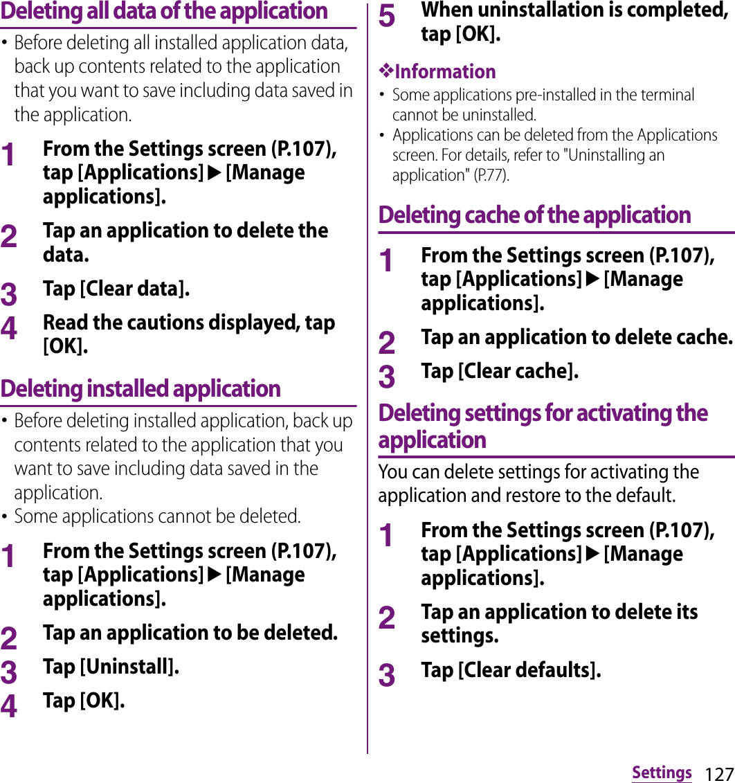 127SettingsDeleting all data of the application･Before deleting all installed application data, back up contents related to the application that you want to save including data saved in the application.1From the Settings screen (P.107), tap [Applications]u[Manage applications].2Tap an application to delete the data.3Tap [Clear data].4Read the cautions displayed, tap [OK].Deleting installed application･Before deleting installed application, back up contents related to the application that you want to save including data saved in the application.･Some applications cannot be deleted.1From the Settings screen (P.107), tap [Applications]u[Manage applications].2Tap an application to be deleted.3Tap [Uninstall].4Tap [OK].5When uninstallation is completed, tap [OK].❖Information･Some applications pre-installed in the terminal cannot be uninstalled.･Applications can be deleted from the Applications screen. For details, refer to &quot;Uninstalling an application&quot; (P.77).Deleting cache of the application1From the Settings screen (P.107), tap [Applications]u[Manage applications].2Tap an application to delete cache.3Tap [Clear cache].Deleting settings for activating the applicationYou can delete settings for activating the application and restore to the default.1From the Settings screen (P.107), tap [Applications]u[Manage applications].2Tap an application to delete its settings.3Tap [Clear defaults].