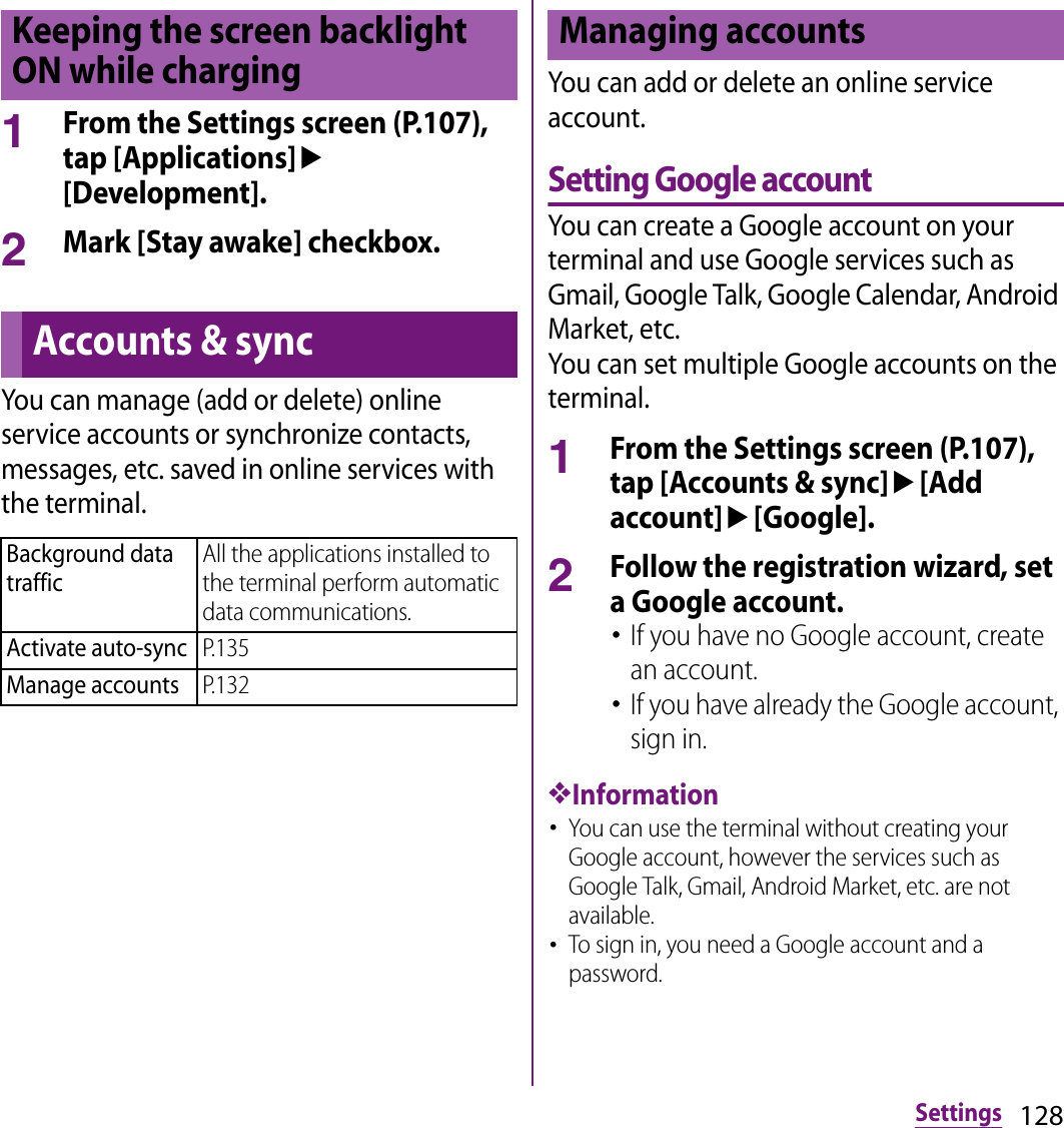 128Settings1From the Settings screen (P.107), tap [Applications]u[Development].2Mark [Stay awake] checkbox.You can manage (add or delete) online service accounts or synchronize contacts, messages, etc. saved in online services with the terminal.You can add or delete an online service account.Setting Google accountYou can create a Google account on your terminal and use Google services such as Gmail, Google Talk, Google Calendar, Android Market, etc.You can set multiple Google accounts on the terminal.1From the Settings screen (P.107), tap [Accounts &amp; sync]u[Add account]u[Google].2Follow the registration wizard, set a Google account.･If you have no Google account, create an account.･If you have already the Google account, sign in.❖Information･You can use the terminal without creating your Google account, however the services such as Google Talk, Gmail, Android Market, etc. are not available.･To sign in, you need a Google account and a password.Keeping the screen backlight ON while chargingAccounts &amp; syncBackground data trafficAll the applications installed to the terminal perform automatic data communications.Activate auto-syncP.135Manage accountsP.132Managing accounts