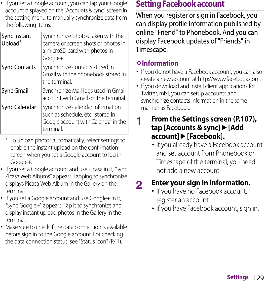 129Settings･If you set a Google account, you can tap your Google account displayed on the &quot;Accounts &amp; sync&quot; screen in the setting menu to manually synchronize data from the following items.* To upload photos automatically, select settings to enable the instant upload on the confirmation screen when you set a Google account to log in Google+.･If you set a Google account and use Picasa in it, &quot;Sync Picasa Web Albums&quot; appears. Tapping to synchronize displays Picasa Web Album in the Gallery on the terminal.･If you set a Google account and use Google+ in it, &quot;Sync Google+&quot; appears. Tap it to synchronize and display instant upload photos in the Gallery in the terminal.･Make sure to check if the data connection is available before sign in to the Google account. For checking the data connection status, see &quot;Status icon&quot; (P.41).Setting Facebook accountWhen you register or sign in Facebook, you can display profile information published by online &quot;Friend&quot; to Phonebook. And you can display Facebook updates of &quot;Friends&quot; in Timescape.❖Information･If you do not have a Facebook account, you can also create a new account at http://www.facebook.com.･If you download and install client applications for Twitter, mixi, you can setup accounts and synchronize contacts information in the same manner as Facebook.1From the Settings screen (P.107), tap [Accounts &amp; sync]u[Add account]u[Facebook].･If you already have a Facebook account and set account from Phonebook or Timescape of the terminal, you need not add a new account.2Enter your sign in information.･If you have no Facebook account, register an account.･If you have Facebook account, sign in.Sync Instant Upload*Synchronize photos taken with the camera or screen shots or photos in a microSD card with photos in Google+.Sync ContactsSynchronize contacts stored in Gmail with the phonebook stored in the terminal.Sync GmailSynchronize Mail logs used in Gmail account with Gmail on the terminal.Sync CalendarSynchronize calendar information such as schedule, etc., stored in Google account with Calendar in the terminal.