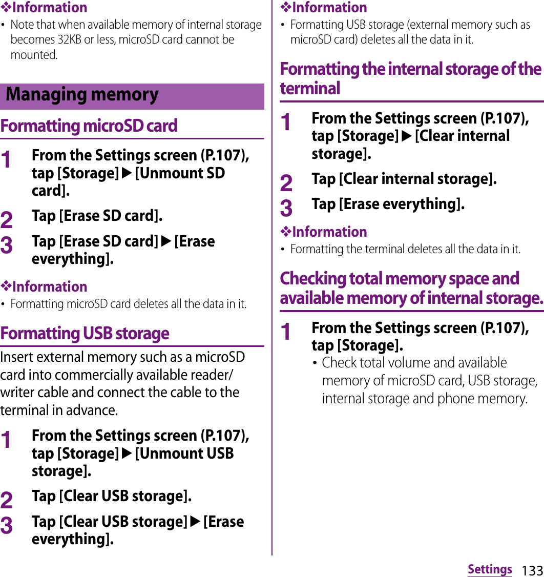 133Settings❖Information･Note that when available memory of internal storage becomes 32KB or less, microSD card cannot be mounted.Formatting microSD card1From the Settings screen (P.107), tap [Storage]u[Unmount SD card].2Tap [Erase SD card].3Tap [Erase SD card]u[Erase everything].❖Information･Formatting microSD card deletes all the data in it.Formatting USB storageInsert external memory such as a microSD card into commercially available reader/writer cable and connect the cable to the terminal in advance.1From the Settings screen (P.107), tap [Storage]u[Unmount USB storage].2Tap [Clear USB storage].3Tap [Clear USB storage]u[Erase everything].❖Information･Formatting USB storage (external memory such as microSD card) deletes all the data in it.Formatting the internal storage of the terminal1From the Settings screen (P.107), tap [Storage]u[Clear internal storage].2Tap [Clear internal storage].3Tap [Erase everything].❖Information･Formatting the terminal deletes all the data in it.Checking total memory space and available memory of internal storage.1From the Settings screen (P.107), tap [Storage].･Check total volume and available memory of microSD card, USB storage, internal storage and phone memory.Managing memory