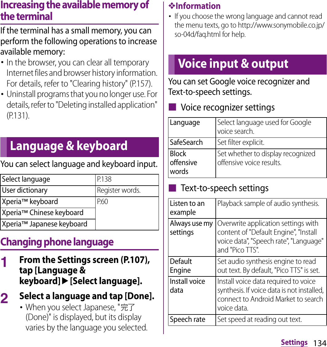 134SettingsIncreasing the available memory of the terminalIf the terminal has a small memory, you can perform the following operations to increase available memory:･In the browser, you can clear all temporary Internet files and browser history information. For details, refer to &quot;Clearing history&quot; (P.157).･Uninstall programs that you no longer use. For details, refer to &quot;Deleting installed application&quot; (P.131).You can select language and keyboard input.Changing phone language1From the Settings screen (P.107), tap [Language &amp; keyboard]u[Select language].2Select a language and tap [Done].･When you select Japanese, &quot;完了 (Done)&quot; is displayed, but its display varies by the language you selected.❖Information･If you choose the wrong language and cannot read the menu texts, go to http://www.sonymobile.co.jp/so-04d/faq.html for help.You can set Google voice recognizer and Text-to-speech settings.■ Voice recognizer settings■ Text-to-speech settingsLanguage &amp; keyboardSelect languageP.138User dictionaryRegister words.Xperia™ keyboardP.60Xperia™ Chinese keyboardXperia™ Japanese keyboardVoice input &amp; outputLanguageSelect language used for Google voice search.SafeSearchSet filter explicit.Block offensive wordsSet whether to display recognized offensive voice results.Listen to an examplePlayback sample of audio synthesis.Always use my settingsOverwrite application settings with content of &quot;Default Engine&quot;, &quot;Install voice data&quot;, &quot;Speech rate&quot;, &quot;Language&quot; and &quot;Pico TTS&quot;.Default EngineSet audio synthesis engine to read out text. By default, &quot;Pico TTS&quot; is set.Install voice dataInstall voice data required to voice synthesis. If voice data is not installed, connect to Android Market to search voice data.Speech rateSet speed at reading out text.