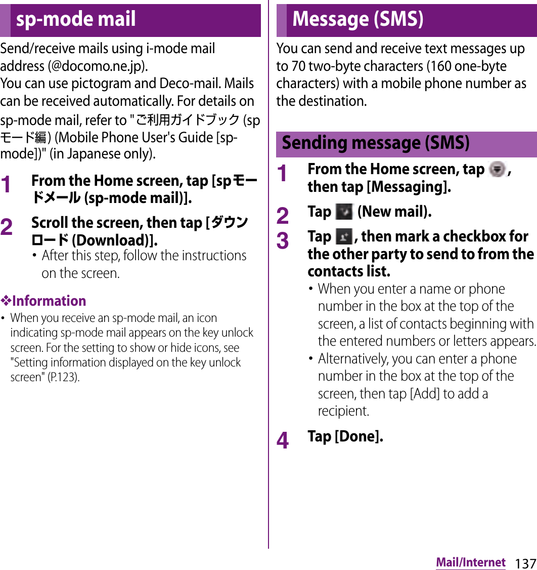 137Mail/InternetMail/InternetSend/receive mails using i-mode mail address (@docomo.ne.jp).You can use pictogram and Deco-mail. Mails can be received automatically. For details on sp-mode mail, refer to &quot;ご利用ガイドブック (spモード編) (Mobile Phone User&apos;s Guide [sp-mode])&quot; (in Japanese only).1From the Home screen, tap [spモードメール (sp-mode mail)].2Scroll the screen, then tap [ダウンロード (Download)].･After this step, follow the instructions on the screen.❖Information･When you receive an sp-mode mail, an icon indicating sp-mode mail appears on the key unlock screen. For the setting to show or hide icons, see &quot;Setting information displayed on the key unlock screen&quot; (P.123).You can send and receive text messages up to 70 two-byte characters (160 one-byte characters) with a mobile phone number as the destination.1From the Home screen, tap  , then tap [Messaging].2Tap   (New mail).3Tap  , then mark a checkbox for the other party to send to from the contacts list.･When you enter a name or phone number in the box at the top of the screen, a list of contacts beginning with the entered numbers or letters appears.･Alternatively, you can enter a phone number in the box at the top of the screen, then tap [Add] to add a recipient.4Tap [Done].sp-mode mail Message (SMS)Sending message (SMS)