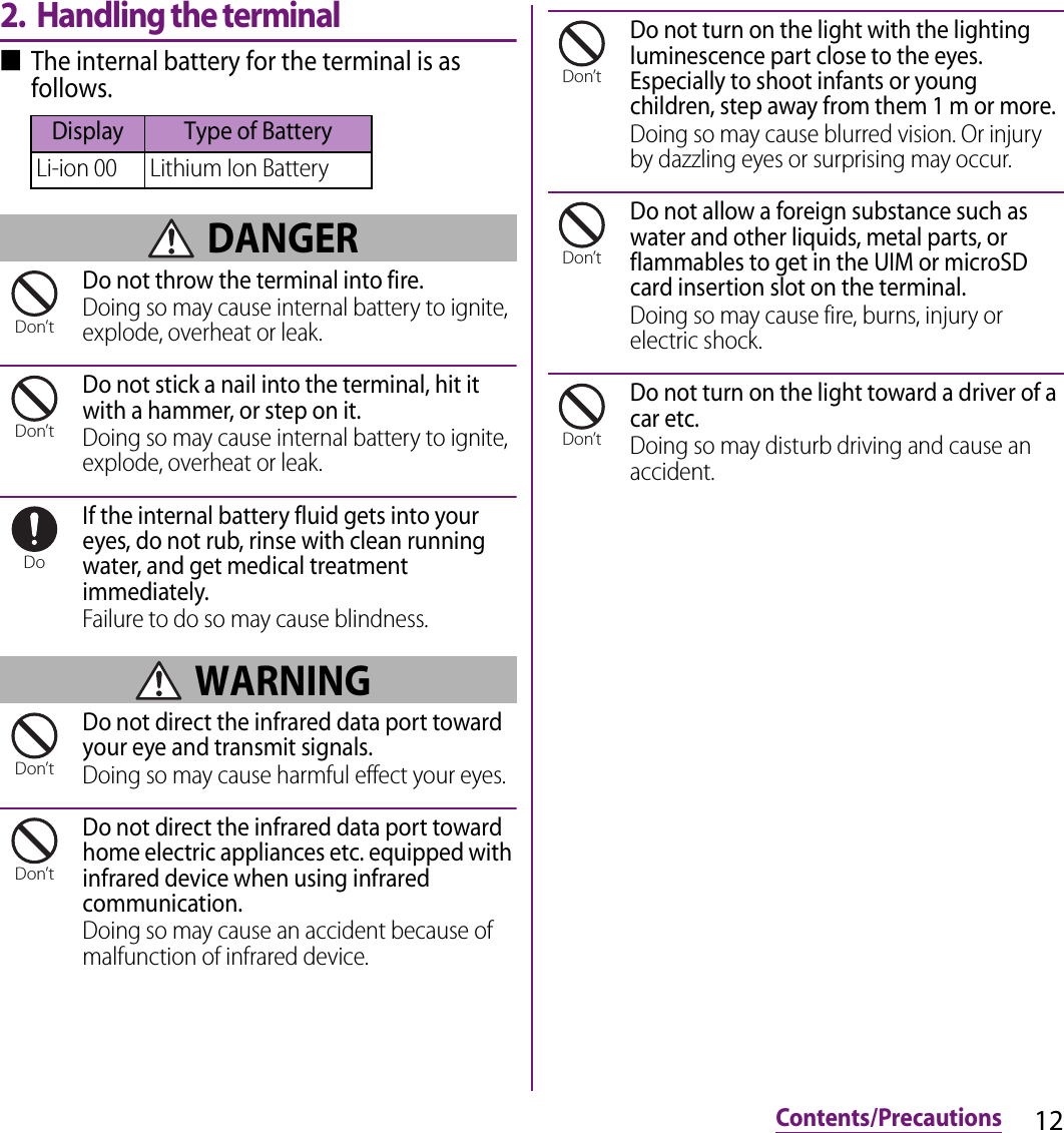 12Contents/Precautions2. Handling the terminal■The internal battery for the terminal is as follows. DANGERDo not throw the terminal into fire.Doing so may cause internal battery to ignite, explode, overheat or leak.Do not stick a nail into the terminal, hit it with a hammer, or step on it.Doing so may cause internal battery to ignite, explode, overheat or leak.If the internal battery fluid gets into your eyes, do not rub, rinse with clean running water, and get medical treatment immediately.Failure to do so may cause blindness. WARNINGDo not direct the infrared data port toward your eye and transmit signals.Doing so may cause harmful effect your eyes.Do not direct the infrared data port toward home electric appliances etc. equipped with infrared device when using infrared communication.Doing so may cause an accident because of malfunction of infrared device.Do not turn on the light with the lighting luminescence part close to the eyes. Especially to shoot infants or young children, step away from them 1 m or more.Doing so may cause blurred vision. Or injury by dazzling eyes or surprising may occur.Do not allow a foreign substance such as water and other liquids, metal parts, or flammables to get in the UIM or microSD card insertion slot on the terminal.Doing so may cause fire, burns, injury or electric shock.Do not turn on the light toward a driver of a car etc.Doing so may disturb driving and cause an accident.Display Type of BatteryLi-ion 00 Lithium Ion BatteryDon’tDon’tDoDon’tDon’tDon’tDon’tDon’t