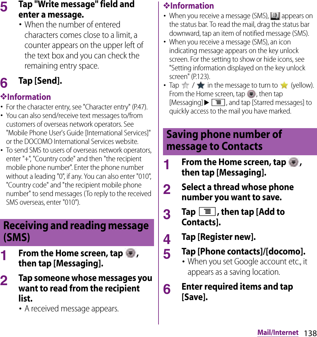 138Mail/Internet5Tap &quot;Write message&quot; field and enter a message.･When the number of entered characters comes close to a limit, a counter appears on the upper left of the text box and you can check the remaining entry space.6Tap [Send].❖Information･For the character entry, see &quot;Character entry&quot; (P.47).･You can also send/receive text messages to/from customers of overseas network operators. See &quot;Mobile Phone User&apos;s Guide [International Services]&quot; or the DOCOMO International Services website.･To send SMS to users of overseas network operators, enter &quot;+&quot;, &quot;Country code&quot; and then &quot;the recipient mobile phone number&quot;. Enter the phone number without a leading &quot;0&quot;, if any. You can also enter &quot;010&quot;, &quot;Country code&quot; and &quot;the recipient mobile phone number&quot; to send messages (To reply to the received SMS overseas, enter &quot;010&quot;).1From the Home screen, tap  , then tap [Messaging].2Tap someone whose messages you want to read from the recipient list.･A received message appears.❖Information･When you receive a message (SMS),   appears on the status bar. To read the mail, drag the status bar downward, tap an item of notified message (SMS).･When you receive a message (SMS), an icon indicating message appears on the key unlock screen. For the setting to show or hide icons, see &quot;Setting information displayed on the key unlock screen&quot; (P.123).･Tap   /   in the message to turn to   (yellow). From the Home screen, tap  , then tap [Messaging]ut, and tap [Starred messages] to quickly access to the mail you have marked.1From the Home screen, tap  , then tap [Messaging].2Select a thread whose phone number you want to save.3Tap t, then tap [Add to Contacts].4Tap [Register new].5Tap [Phone contacts]/[docomo].･When you set Google account etc., it appears as a saving location.6Enter required items and tap [Save].Receiving and reading message (SMS)Saving phone number of message to Contacts