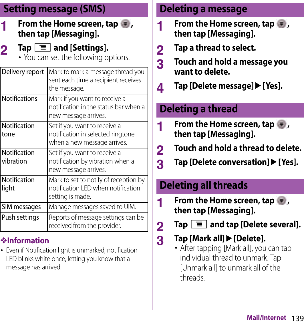 139Mail/Internet1From the Home screen, tap  , then tap [Messaging].2Tap t and [Settings].･You can set the following options.❖Information･Even if Notification light is unmarked, notification LED blinks white once, letting you know that a message has arrived.1From the Home screen, tap  , then tap [Messaging].2Tap a thread to select.3Touch and hold a message you want to delete.4Tap [Delete message]u[Yes].1From the Home screen, tap  , then tap [Messaging].2Touch and hold a thread to delete.3Tap [Delete conversation]u[Yes].1From the Home screen, tap  , then tap [Messaging].2Tap t and tap [Delete several].3Tap [Mark all]u[Delete].･After tapping [Mark all], you can tap individual thread to unmark. Tap [Unmark all] to unmark all of the threads.Setting message (SMS)Delivery reportMark to mark a message thread you sent each time a recipient receives the message.NotificationsMark if you want to receive a notification in the status bar when a new message arrives.Notification toneSet if you want to receive a notification in selected ringtone when a new message arrives.Notification vibrationSet if you want to receive a notification by vibration when a new message arrives.Notification lightMark to set to notify of reception by notification LED when notification setting is made.SIM messagesManage messages saved to UIM.Push settingsReports of message settings can be received from the provider.Deleting a messageDeleting a threadDeleting all threads