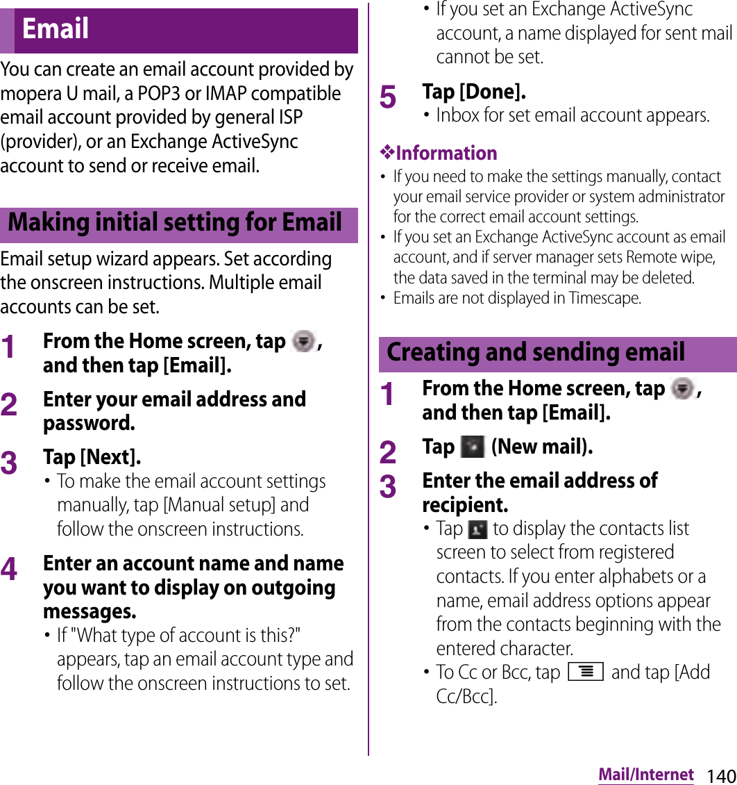 140Mail/InternetYou can create an email account provided by mopera U mail, a POP3 or IMAP compatible email account provided by general ISP (provider), or an Exchange ActiveSync account to send or receive email.Email setup wizard appears. Set according the onscreen instructions. Multiple email accounts can be set.1From the Home screen, tap  , and then tap [Email].2Enter your email address and password.3Tap [Next].･To make the email account settings manually, tap [Manual setup] and follow the onscreen instructions.4Enter an account name and name you want to display on outgoing messages.･If &quot;What type of account is this?&quot; appears, tap an email account type and follow the onscreen instructions to set.･If you set an Exchange ActiveSync account, a name displayed for sent mail cannot be set.5Tap [Done].･Inbox for set email account appears.❖Information･If you need to make the settings manually, contact your email service provider or system administrator for the correct email account settings.･If you set an Exchange ActiveSync account as email account, and if server manager sets Remote wipe, the data saved in the terminal may be deleted.･Emails are not displayed in Timescape.1From the Home screen, tap  , and then tap [Email].2Tap   (New mail).3Enter the email address of recipient.･Tap   to display the contacts list screen to select from registered contacts. If you enter alphabets or a name, email address options appear from the contacts beginning with the entered character.･To Cc or Bcc, tap t and tap [Add Cc/Bcc].EmailMaking initial setting for EmailCreating and sending email