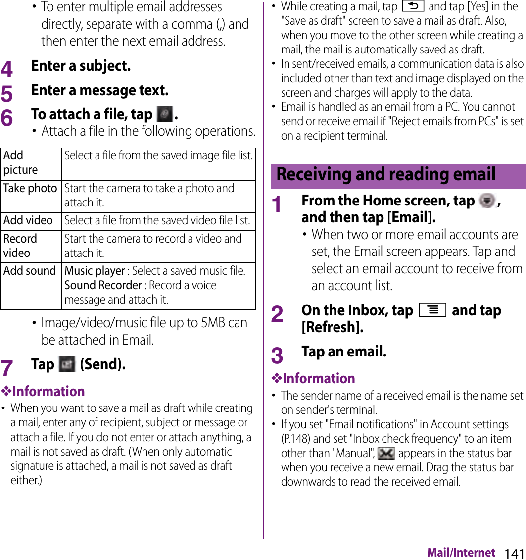 141Mail/Internet･To enter multiple email addresses directly, separate with a comma (,) and then enter the next email address.4Enter a subject.5Enter a message text.6To attach a file, tap  .･Attach a file in the following operations.･Image/video/music file up to 5MB can be attached in Email.7Tap   (Send).❖Information･When you want to save a mail as draft while creating a mail, enter any of recipient, subject or message or attach a file. If you do not enter or attach anything, a mail is not saved as draft. (When only automatic signature is attached, a mail is not saved as draft either.)･While creating a mail, tap x and tap [Yes] in the &quot;Save as draft&quot; screen to save a mail as draft. Also, when you move to the other screen while creating a mail, the mail is automatically saved as draft.･In sent/received emails, a communication data is also included other than text and image displayed on the screen and charges will apply to the data.･Email is handled as an email from a PC. You cannot send or receive email if &quot;Reject emails from PCs&quot; is set on a recipient terminal.1From the Home screen, tap  , and then tap [Email].･When two or more email accounts are set, the Email screen appears. Tap and select an email account to receive from an account list.2On the Inbox, tap t and tap [Refresh].3Tap an email.❖Information･The sender name of a received email is the name set on sender&apos;s terminal.･If you set &quot;Email notifications&quot; in Account settings (P.148) and set &quot;Inbox check frequency&quot; to an item other than &quot;Manual&quot;,   appears in the status bar when you receive a new email. Drag the status bar downwards to read the received email.Add pictureSelect a file from the saved image file list.Take photoStart the camera to take a photo and attach it.Add videoSelect a file from the saved video file list.Record videoStart the camera to record a video and attach it.Add sound Music player : Select a saved music file.Sound Recorder : Record a voice message and attach it.Receiving and reading email