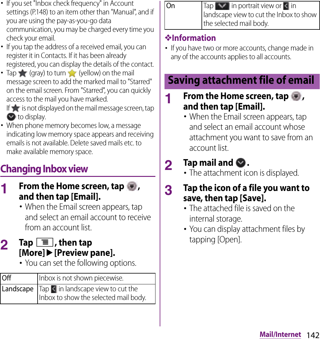 142Mail/Internet･If you set &quot;Inbox check frequency&quot; in Account settings (P.148) to an item other than &quot;Manual&quot;, and if you are using the pay-as-you-go data communication, you may be charged every time you check your email.･If you tap the address of a received email, you can register it in Contacts. If it has been already registered, you can display the details of the contact.･Tap   (gray) to turn   (yellow) on the mail message screen to add the marked mail to &quot;Starred&quot; on the email screen. From &quot;Starred&quot;, you can quickly access to the mail you have marked.If   is not displayed on the mail message screen, tap  to display.･When phone memory becomes low, a message indicating low memory space appears and receiving emails is not available. Delete saved mails etc. to make available memory space.Changing Inbox view1From the Home screen, tap  , and then tap [Email].･When the Email screen appears, tap and select an email account to receive from an account list.2Tap t, then tap [More]u[Preview pane].･You can set the following options.❖Information･If you have two or more accounts, change made in any of the accounts applies to all accounts.1From the Home screen, tap  , and then tap [Email].･When the Email screen appears, tap and select an email account whose attachment you want to save from an account list.2Tap mail and  .･The attachment icon is displayed.3Tap the icon of a file you want to save, then tap [Save].･The attached file is saved on the internal storage.･You can display attachment files by tapping [Open].OffInbox is not shown piecewise.LandscapeTap   in landscape view to cut the Inbox to show the selected mail body.OnTap   in portrait view or   in landscape view to cut the Inbox to show the selected mail body.Saving attachment file of email