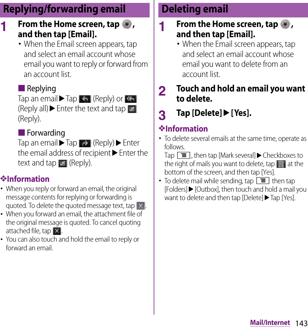143Mail/Internet1From the Home screen, tap  , and then tap [Email].･When the Email screen appears, tap and select an email account whose email you want to reply or forward from an account list.■ReplyingTap an emailuTap   (Reply) or   (Reply all)uEnter the text and tap   (Reply).■ForwardingTap an emailuTap   (Reply)uEnter the email address of recipientuEnter the text and tap   (Reply).❖Information･When you reply or forward an email, the original message contents for replying or forwarding is quoted. To delete the quoted message text, tap  .･When you forward an email, the attachment file of the original message is quoted. To cancel quoting attached file, tap  .･You can also touch and hold the email to reply or forward an email.1From the Home screen, tap  , and then tap [Email].･When the Email screen appears, tap and select an email account whose email you want to delete from an account list.2Touch and hold an email you want to delete.3Tap [Delete]u[Yes].❖Information･To delete several emails at the same time, operate as follows.Tap t, then tap [Mark several]uCheckboxes to the right of mails you want to delete, tap   at the bottom of the screen, and then tap [Yes].･To delete mail while sending, tap t then tap [Folders]u[Outbox], then touch and hold a mail you want to delete and then tap [Delete]uTap [Yes].Replying/forwarding email Deleting email