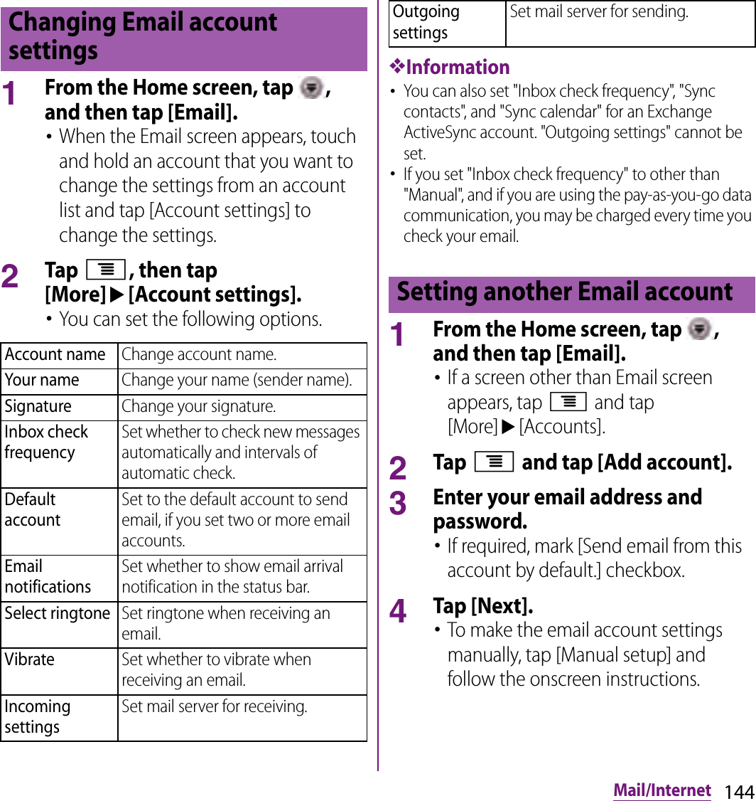 144Mail/Internet1From the Home screen, tap  , and then tap [Email].･When the Email screen appears, touch and hold an account that you want to change the settings from an account list and tap [Account settings] to change the settings.2Tap t, then tap [More]u[Account settings].･You can set the following options.❖Information･You can also set &quot;Inbox check frequency&quot;, &quot;Sync contacts&quot;, and &quot;Sync calendar&quot; for an Exchange ActiveSync account. &quot;Outgoing settings&quot; cannot be set.･If you set &quot;Inbox check frequency&quot; to other than &quot;Manual&quot;, and if you are using the pay-as-you-go data communication, you may be charged every time you check your email.1From the Home screen, tap  , and then tap [Email].･If a screen other than Email screen appears, tap t and tap [More]u[Accounts].2Tap t and tap [Add account].3Enter your email address and password.･If required, mark [Send email from this account by default.] checkbox.4Tap [Next].･To make the email account settings manually, tap [Manual setup] and follow the onscreen instructions.Changing Email account settingsAccount nameChange account name.Your nameChange your name (sender name).SignatureChange your signature.Inbox check frequencySet whether to check new messages automatically and intervals of automatic check.Default accountSet to the default account to send email, if you set two or more email accounts.Email notificationsSet whether to show email arrival notification in the status bar.Select ringtoneSet ringtone when receiving an email.VibrateSet whether to vibrate when receiving an email.Incoming settingsSet mail server for receiving.Outgoing settingsSet mail server for sending.Setting another Email account