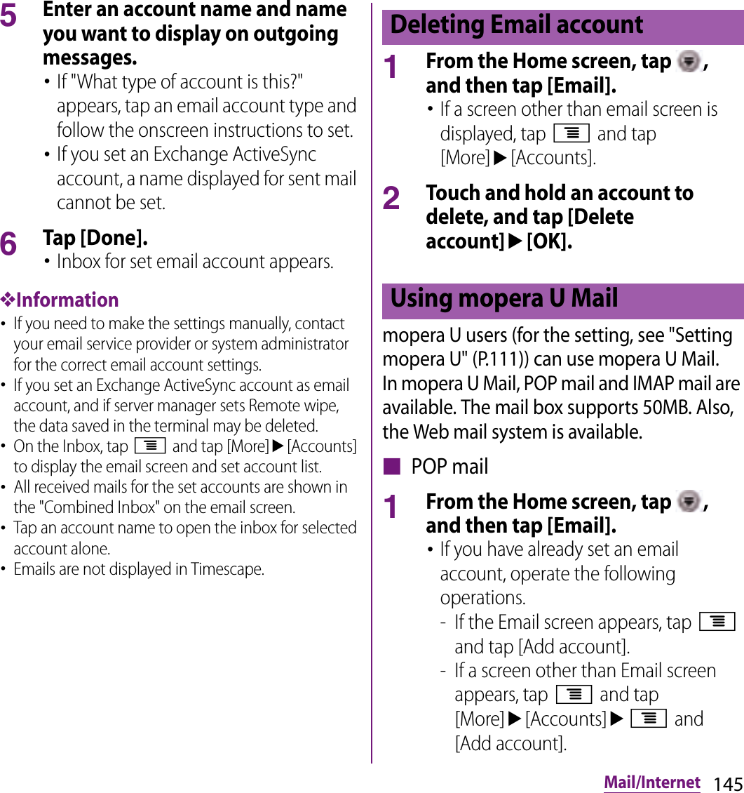 145Mail/Internet5Enter an account name and name you want to display on outgoing messages.･If &quot;What type of account is this?&quot; appears, tap an email account type and follow the onscreen instructions to set.･If you set an Exchange ActiveSync account, a name displayed for sent mail cannot be set.6Tap [Done].･Inbox for set email account appears.❖Information･If you need to make the settings manually, contact your email service provider or system administrator for the correct email account settings.･If you set an Exchange ActiveSync account as email account, and if server manager sets Remote wipe, the data saved in the terminal may be deleted.･On the Inbox, tap t and tap [More]u[Accounts] to display the email screen and set account list.･All received mails for the set accounts are shown in the &quot;Combined Inbox&quot; on the email screen.･Tap an account name to open the inbox for selected account alone.･Emails are not displayed in Timescape.1From the Home screen, tap  , and then tap [Email].･If a screen other than email screen is displayed, tap t and tap [More]u[Accounts].2Touch and hold an account to delete, and tap [Delete account]u[OK].mopera U users (for the setting, see &quot;Setting mopera U&quot; (P.111)) can use mopera U Mail.In mopera U Mail, POP mail and IMAP mail are available. The mail box supports 50MB. Also, the Web mail system is available.■ POP mail1From the Home screen, tap  , and then tap [Email].･If you have already set an email account, operate the following operations.- If the Email screen appears, tap t and tap [Add account].- If a screen other than Email screen appears, tap t and tap [More]u[Accounts]ut and [Add account].Deleting Email accountUsing mopera U Mail