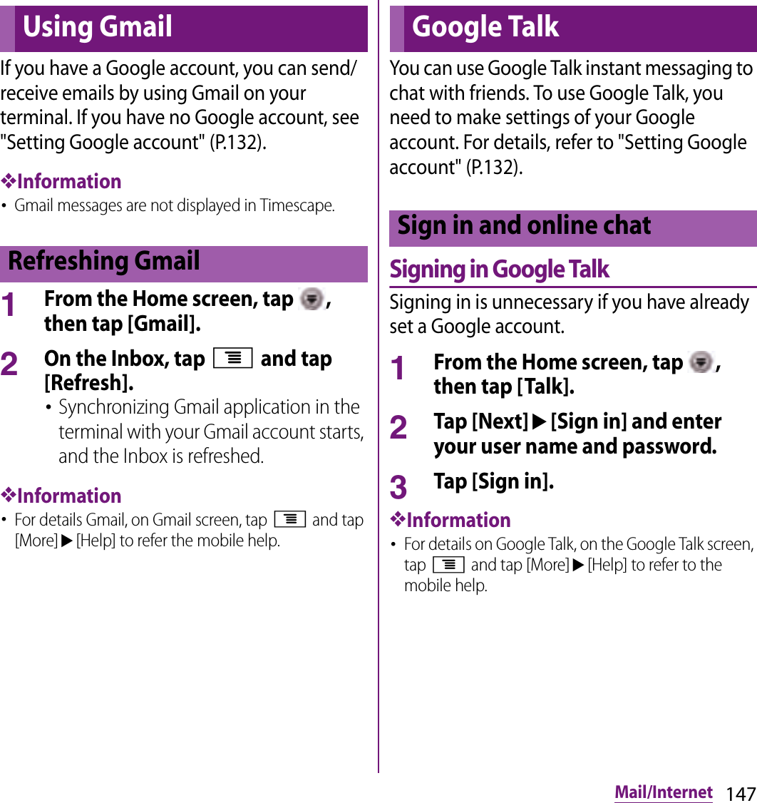 147Mail/InternetIf you have a Google account, you can send/receive emails by using Gmail on your terminal. If you have no Google account, see &quot;Setting Google account&quot; (P.132).❖Information･Gmail messages are not displayed in Timescape.1From the Home screen, tap  , then tap [Gmail].2On the Inbox, tap t and tap [Refresh].･Synchronizing Gmail application in the terminal with your Gmail account starts, and the Inbox is refreshed.❖Information･For details Gmail, on Gmail screen, tap t and tap [More]u[Help] to refer the mobile help.You can use Google Talk instant messaging to chat with friends. To use Google Talk, you need to make settings of your Google account. For details, refer to &quot;Setting Google account&quot; (P.132).Signing in Google TalkSigning in is unnecessary if you have already set a Google account.1From the Home screen, tap  , then tap [Talk].2Tap [Next]u[Sign in] and enter your user name and password.3Tap [Sign in].❖Information･For details on Google Talk, on the Google Talk screen, tap t and tap [More]u[Help] to refer to the mobile help.Using GmailRefreshing GmailGoogle TalkSign in and online chat