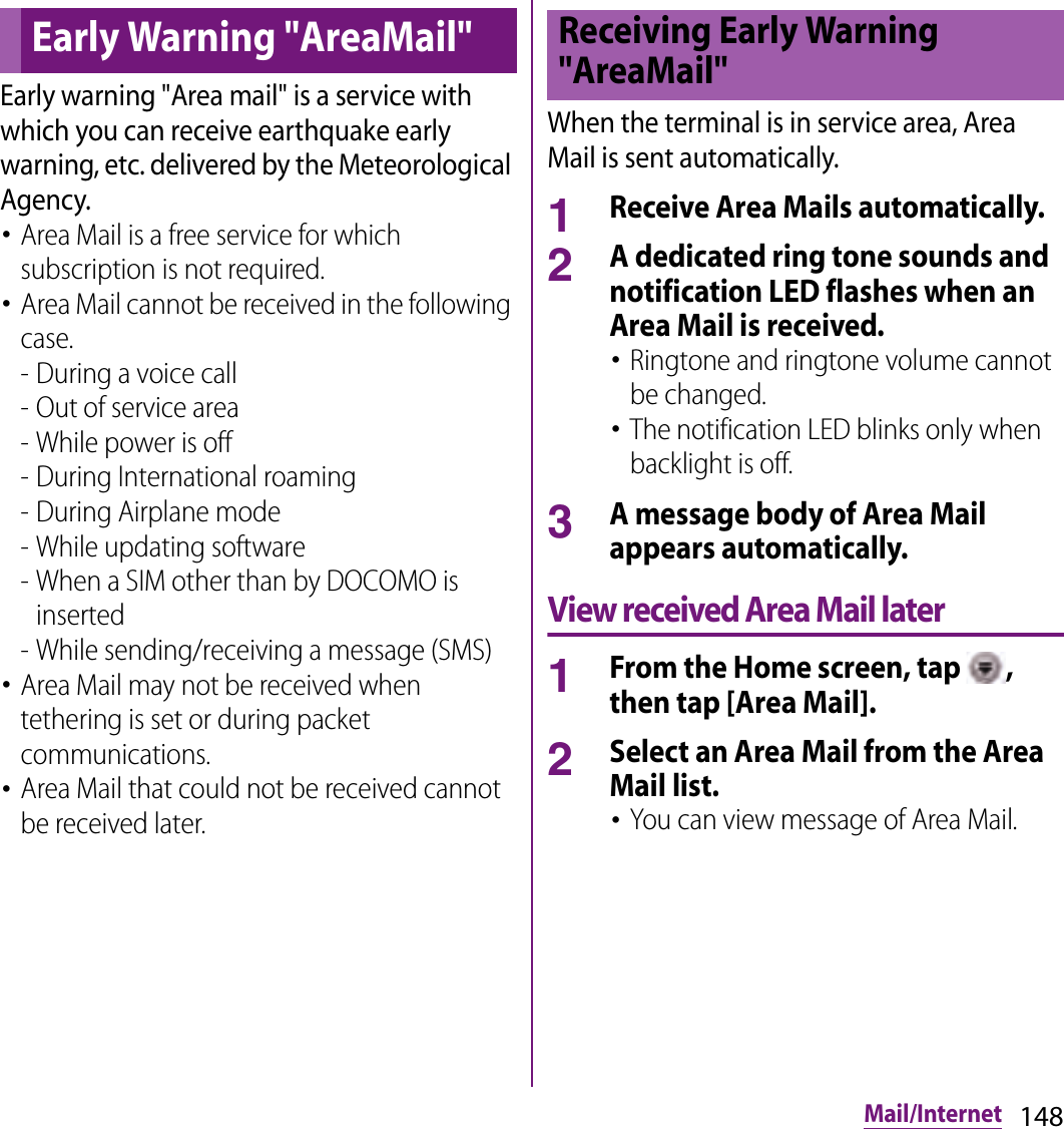 148Mail/InternetEarly warning &quot;Area mail&quot; is a service with which you can receive earthquake early warning, etc. delivered by the Meteorological Agency.･Area Mail is a free service for which subscription is not required.･Area Mail cannot be received in the following case.- During a voice call- Out of service area- While power is off- During International roaming- During Airplane mode- While updating software - When a SIM other than by DOCOMO is inserted - While sending/receiving a message (SMS)･Area Mail may not be received when tethering is set or during packet communications.･Area Mail that could not be received cannot be received later.When the terminal is in service area, Area Mail is sent automatically.1Receive Area Mails automatically.2A dedicated ring tone sounds and notification LED flashes when an Area Mail is received.･Ringtone and ringtone volume cannot be changed.･The notification LED blinks only when backlight is off.3A message body of Area Mail appears automatically.View received Area Mail later1From the Home screen, tap  , then tap [Area Mail].2Select an Area Mail from the Area Mail list.･You can view message of Area Mail.Early Warning &quot;AreaMail&quot;Receiving Early Warning &quot;AreaMail&quot;