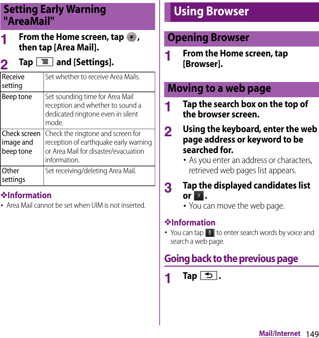 149Mail/Internet1From the Home screen, tap  , then tap [Area Mail].2Tap t and [Settings].❖Information･Area Mail cannot be set when UIM is not inserted.1From the Home screen, tap [Browser].1Tap the search box on the top of the browser screen.2Using the keyboard, enter the web page address or keyword to be searched for.･As you enter an address or characters, retrieved web pages list appears.3Tap the displayed candidates list or  .･You can move the web page.❖Information･You can tap   to enter search words by voice and search a web page.Going back to the previous page1Tap x.Setting Early Warning &quot;AreaMail&quot;Receive settingSet whether to receive Area Mails.Beep toneSet sounding time for Area Mail reception and whether to sound a dedicated ringtone even in silent mode.Check screen image and beep toneCheck the ringtone and screen for reception of earthquake early warning or Area Mail for disaster/evacuation information.Other settingsSet receiving/deleting Area Mail.Using BrowserOpening BrowserMoving to a web page