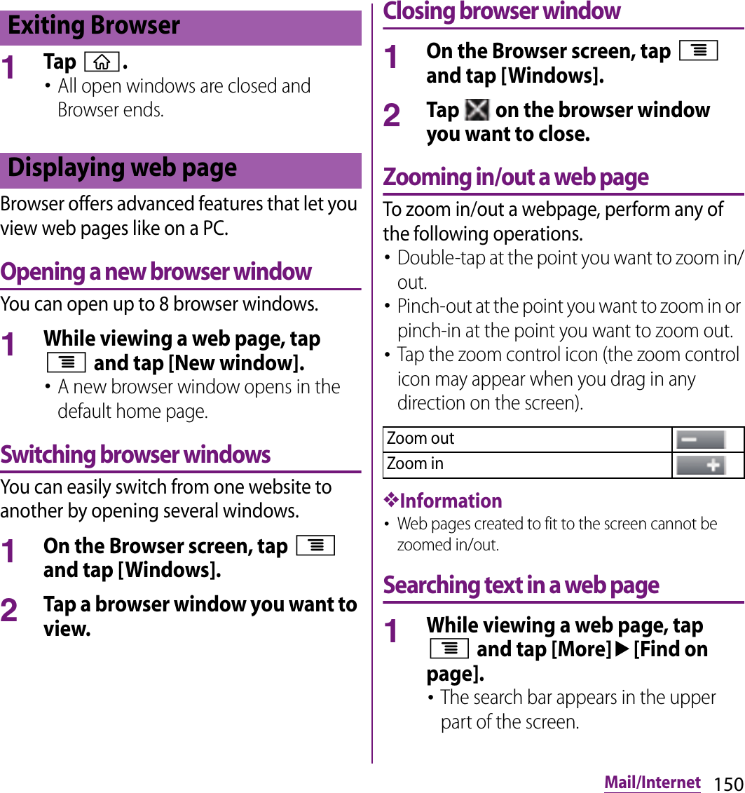 150Mail/Internet1Tap y.･All open windows are closed and Browser ends.Browser offers advanced features that let you view web pages like on a PC.Opening a new browser windowYou can open up to 8 browser windows.1While viewing a web page, tap t and tap [New window].･A new browser window opens in the default home page.Switching browser windowsYou can easily switch from one website to another by opening several windows.1On the Browser screen, tap t and tap [Windows].2Tap a browser window you want to view.Closing browser window1On the Browser screen, tap t and tap [Windows].2Tap   on the browser window you want to close.Zooming in/out a web pageTo zoom in/out a webpage, perform any of the following operations.･Double-tap at the point you want to zoom in/out.･Pinch-out at the point you want to zoom in or pinch-in at the point you want to zoom out.･Tap the zoom control icon (the zoom control icon may appear when you drag in any direction on the screen).❖Information･Web pages created to fit to the screen cannot be zoomed in/out.Searching text in a web page1While viewing a web page, tap t and tap [More]u[Find on page].･The search bar appears in the upper part of the screen.Exiting BrowserDisplaying web pageZoom outZoom in