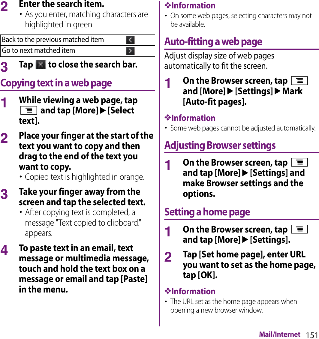 151Mail/Internet2Enter the search item.･As you enter, matching characters are highlighted in green.3Tap   to close the search bar.Copying text in a web page1While viewing a web page, tap t and tap [More]u[Select text].2Place your finger at the start of the text you want to copy and then drag to the end of the text you want to copy.･Copied text is highlighted in orange.3Take your finger away from the screen and tap the selected text.･After copying text is completed, a message &quot;Text copied to clipboard.&quot; appears.4To paste text in an email, text message or multimedia message, touch and hold the text box on a message or email and tap [Paste] in the menu.❖Information･On some web pages, selecting characters may not be available.Auto-fitting a web pageAdjust display size of web pages automatically to fit the screen.1On the Browser screen, tap t and [More]u[Settings]uMark [Auto-fit pages].❖Information･Some web pages cannot be adjusted automatically.Adjusting Browser settings1On the Browser screen, tap t and tap [More]u[Settings] and make Browser settings and the options.Setting a home page1On the Browser screen, tap t and tap [More]u[Settings].2Tap [Set home page], enter URL you want to set as the home page, tap [OK].❖Information･The URL set as the home page appears when opening a new browser window.Back to the previous matched itemGo to next matched item