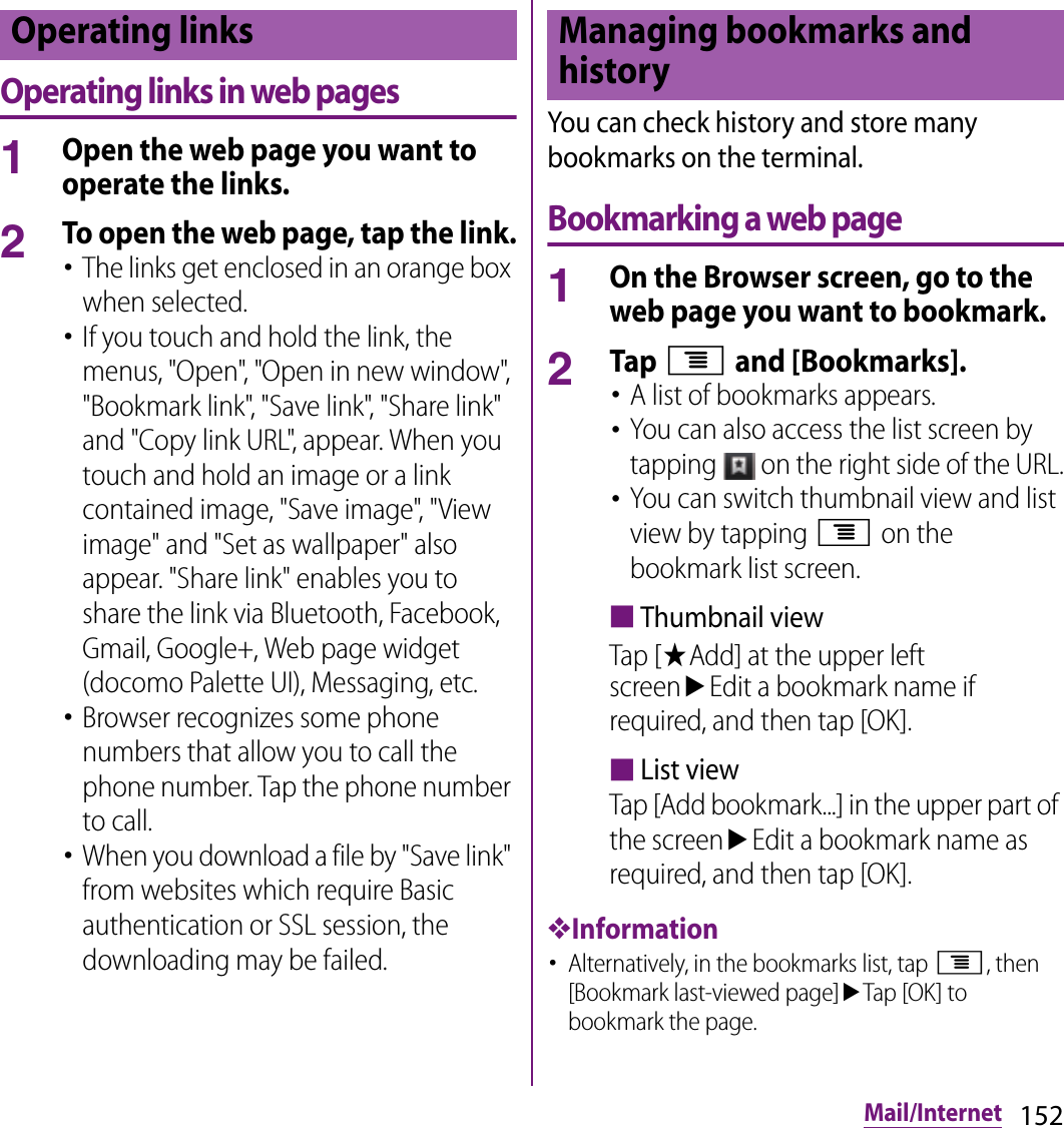 152Mail/InternetOperating links in web pages1Open the web page you want to operate the links.2To open the web page, tap the link.･The links get enclosed in an orange box when selected.･If you touch and hold the link, the menus, &quot;Open&quot;, &quot;Open in new window&quot;, &quot;Bookmark link&quot;, &quot;Save link&quot;, &quot;Share link&quot; and &quot;Copy link URL&quot;, appear. When you touch and hold an image or a link contained image, &quot;Save image&quot;, &quot;View image&quot; and &quot;Set as wallpaper&quot; also appear. &quot;Share link&quot; enables you to share the link via Bluetooth, Facebook, Gmail, Google+, Web page widget (docomo Palette UI), Messaging, etc.･Browser recognizes some phone numbers that allow you to call the phone number. Tap the phone number to call.･When you download a file by &quot;Save link&quot; from websites which require Basic authentication or SSL session, the downloading may be failed.You can check history and store many bookmarks on the terminal.Bookmarking a web page1On the Browser screen, go to the web page you want to bookmark.2Tap t and [Bookmarks].･A list of bookmarks appears.･You can also access the list screen by tapping   on the right side of the URL.･You can switch thumbnail view and list view by tapping t on the bookmark list screen.■Thumbnail viewTap [★Add] at the upper left screenuEdit a bookmark name if required, and then tap [OK].■List viewTap [Add bookmark...] in the upper part of the screenuEdit a bookmark name as required, and then tap [OK].❖Information･Alternatively, in the bookmarks list, tap t, then [Bookmark last-viewed page]uTap [OK] to bookmark the page.Operating links Managing bookmarks and history