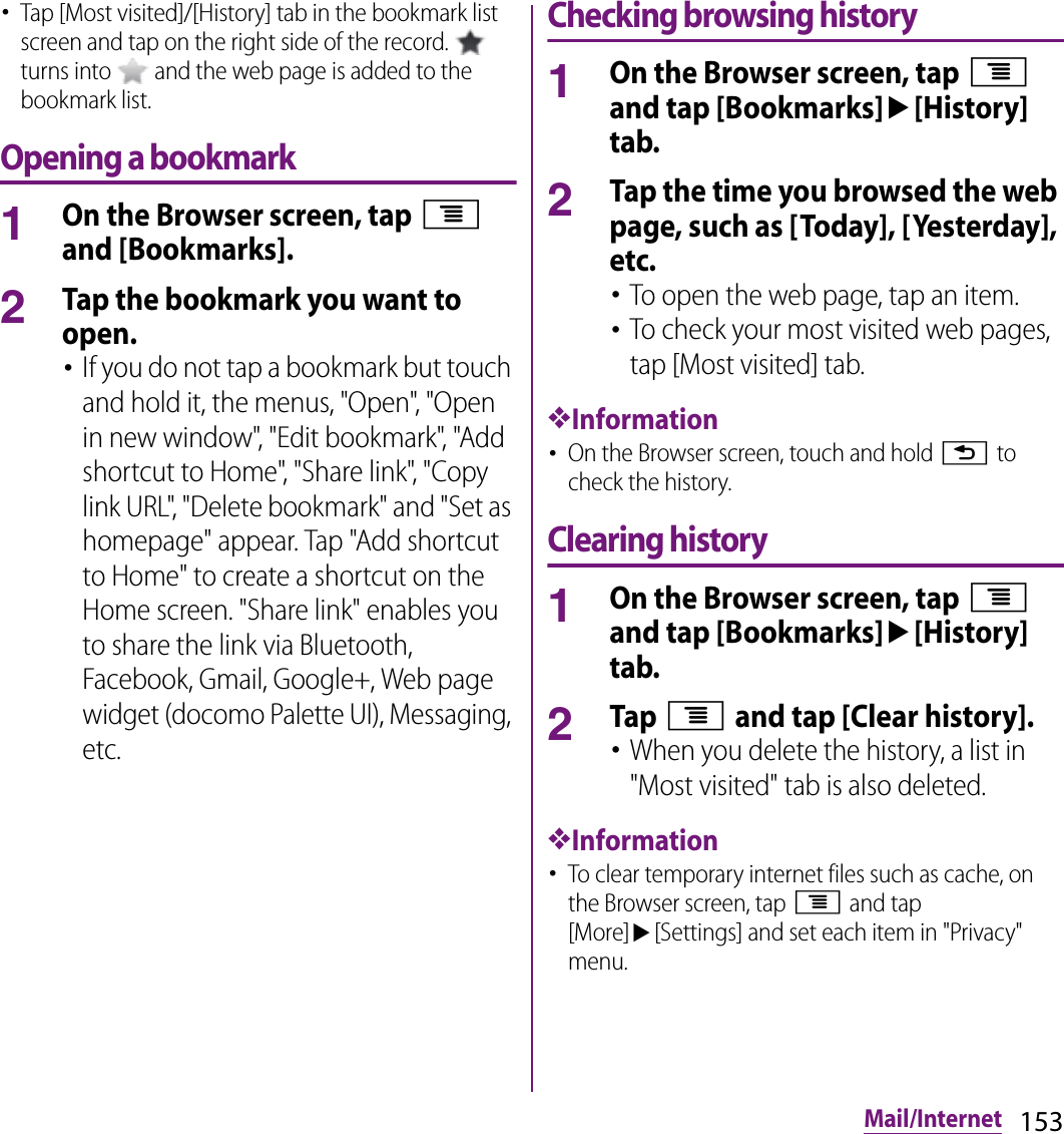 153Mail/Internet･Tap [Most visited]/[History] tab in the bookmark list screen and tap on the right side of the record.   turns into   and the web page is added to the bookmark list.Opening a bookmark1On the Browser screen, tap t and [Bookmarks].2Tap the bookmark you want to open.･If you do not tap a bookmark but touch and hold it, the menus, &quot;Open&quot;, &quot;Open in new window&quot;, &quot;Edit bookmark&quot;, &quot;Add shortcut to Home&quot;, &quot;Share link&quot;, &quot;Copy link URL&quot;, &quot;Delete bookmark&quot; and &quot;Set as homepage&quot; appear. Tap &quot;Add shortcut to Home&quot; to create a shortcut on the Home screen. &quot;Share link&quot; enables you to share the link via Bluetooth, Facebook, Gmail, Google+, Web page widget (docomo Palette UI), Messaging, etc.Checking browsing history1On the Browser screen, tap t and tap [Bookmarks]u[History] tab.2Tap the time you browsed the web page, such as [Today], [Yesterday], etc.･To open the web page, tap an item.･To check your most visited web pages, tap [Most visited] tab.❖Information･On the Browser screen, touch and hold x to check the history.Clearing history1On the Browser screen, tap t and tap [Bookmarks]u[History] tab.2Tap t and tap [Clear history].･When you delete the history, a list in &quot;Most visited&quot; tab is also deleted.❖Information･To clear temporary internet files such as cache, on the Browser screen, tap t and tap [More]u[Settings] and set each item in &quot;Privacy&quot; menu.