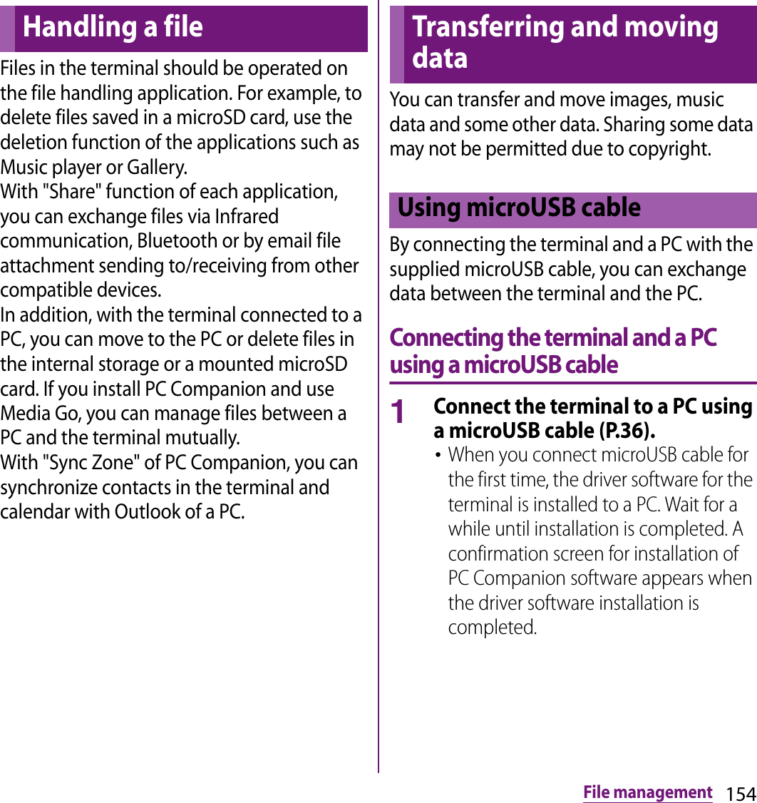 154File managementFile managementFiles in the terminal should be operated on the file handling application. For example, to delete files saved in a microSD card, use the deletion function of the applications such as Music player or Gallery.With &quot;Share&quot; function of each application, you can exchange files via Infrared communication, Bluetooth or by email file attachment sending to/receiving from other compatible devices.In addition, with the terminal connected to a PC, you can move to the PC or delete files in the internal storage or a mounted microSD card. If you install PC Companion and use Media Go, you can manage files between a PC and the terminal mutually.With &quot;Sync Zone&quot; of PC Companion, you can synchronize contacts in the terminal and calendar with Outlook of a PC.You can transfer and move images, music data and some other data. Sharing some data may not be permitted due to copyright.By connecting the terminal and a PC with the supplied microUSB cable, you can exchange data between the terminal and the PC.Connecting the terminal and a PC using a microUSB cable1Connect the terminal to a PC using a microUSB cable (P.36).･When you connect microUSB cable for the first time, the driver software for the terminal is installed to a PC. Wait for a while until installation is completed. A confirmation screen for installation of PC Companion software appears when the driver software installation is completed.Handling a file Transferring and moving dataUsing microUSB cable