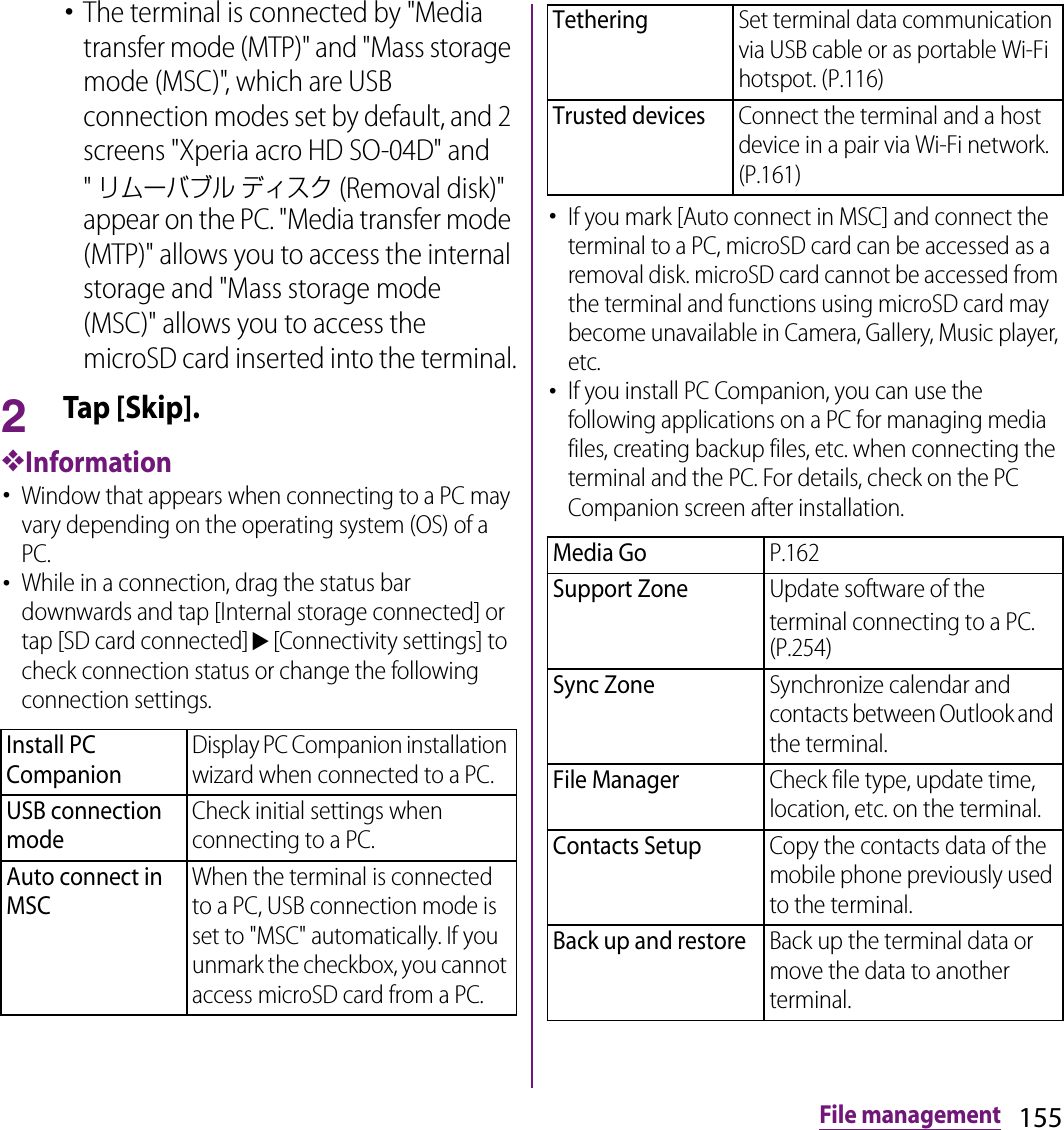 155File management･The terminal is connected by &quot;Media transfer mode (MTP)&quot; and &quot;Mass storage mode (MSC)&quot;, which are USB connection modes set by default, and 2 screens &quot;Xperia acro HD SO-04D&quot; and &quot;リムーバブル ディスク (Removal disk)&quot; appear on the PC. &quot;Media transfer mode (MTP)&quot; allows you to access the internal storage and &quot;Mass storage mode (MSC)&quot; allows you to access the microSD card inserted into the terminal.2Tap [Skip].❖Information･Window that appears when connecting to a PC may vary depending on the operating system (OS) of a PC.･While in a connection, drag the status bar downwards and tap [Internal storage connected] or tap [SD card connected]u[Connectivity settings] to check connection status or change the following connection settings.･If you mark [Auto connect in MSC] and connect the terminal to a PC, microSD card can be accessed as a removal disk. microSD card cannot be accessed from the terminal and functions using microSD card may become unavailable in Camera, Gallery, Music player, etc.･If you install PC Companion, you can use the following applications on a PC for managing media files, creating backup files, etc. when connecting the terminal and the PC. For details, check on the PC Companion screen after installation.Install PC CompanionDisplay PC Companion installation wizard when connected to a PC.USB connection modeCheck initial settings when connecting to a PC.Auto connect in MSCWhen the terminal is connected to a PC, USB connection mode is set to &quot;MSC&quot; automatically. If you unmark the checkbox, you cannot access microSD card from a PC.TetheringSet terminal data communication via USB cable or as portable Wi-Fi hotspot. (P.116)Trusted devicesConnect the terminal and a host device in a pair via Wi-Fi network. (P.161)Media GoP.162Support ZoneUpdate software of the terminal connecting to a PC. (P.254)Sync ZoneSynchronize calendar and contacts between Outlook and the terminal.File ManagerCheck file type, update time, location, etc. on the terminal.Contacts SetupCopy the contacts data of the mobile phone previously used to the terminal.Back up and restoreBack up the terminal data or move the data to another terminal.