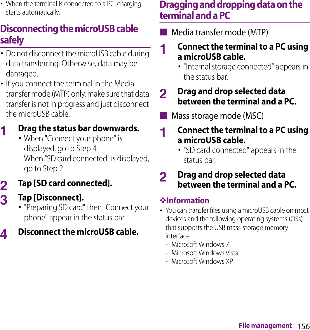 156File management･When the terminal is connected to a PC, charging starts automatically.Disconnecting the microUSB cable safely･Do not disconnect the microUSB cable during data transferring. Otherwise, data may be damaged.･If you connect the terminal in the Media transfer mode (MTP) only, make sure that data transfer is not in progress and just disconnect the microUSB cable.1Drag the status bar downwards.･When &quot;Connect your phone&quot; is displayed, go to Step 4.When &quot;SD card connected&quot; is displayed, go to Step 2.2Tap [SD card connected].3Tap [Disconnect].･&quot;Preparing SD card&quot; then &quot;Connect your phone&quot; appear in the status bar.4Disconnect the microUSB cable.Dragging and dropping data on the terminal and a PC■ Media transfer mode (MTP)1Connect the terminal to a PC using a microUSB cable.･&quot;Internal storage connected&quot; appears in the status bar.2Drag and drop selected data between the terminal and a PC.■ Mass storage mode (MSC)1Connect the terminal to a PC using a microUSB cable.･&quot;SD card connected&quot; appears in the status bar.2Drag and drop selected data between the terminal and a PC.❖Information･You can transfer files using a microUSB cable on most devices and the following operating systems (OSs) that supports the USB mass-storage memory interface.- Microsoft Windows 7- Microsoft Windows Vista- Microsoft Windows XP