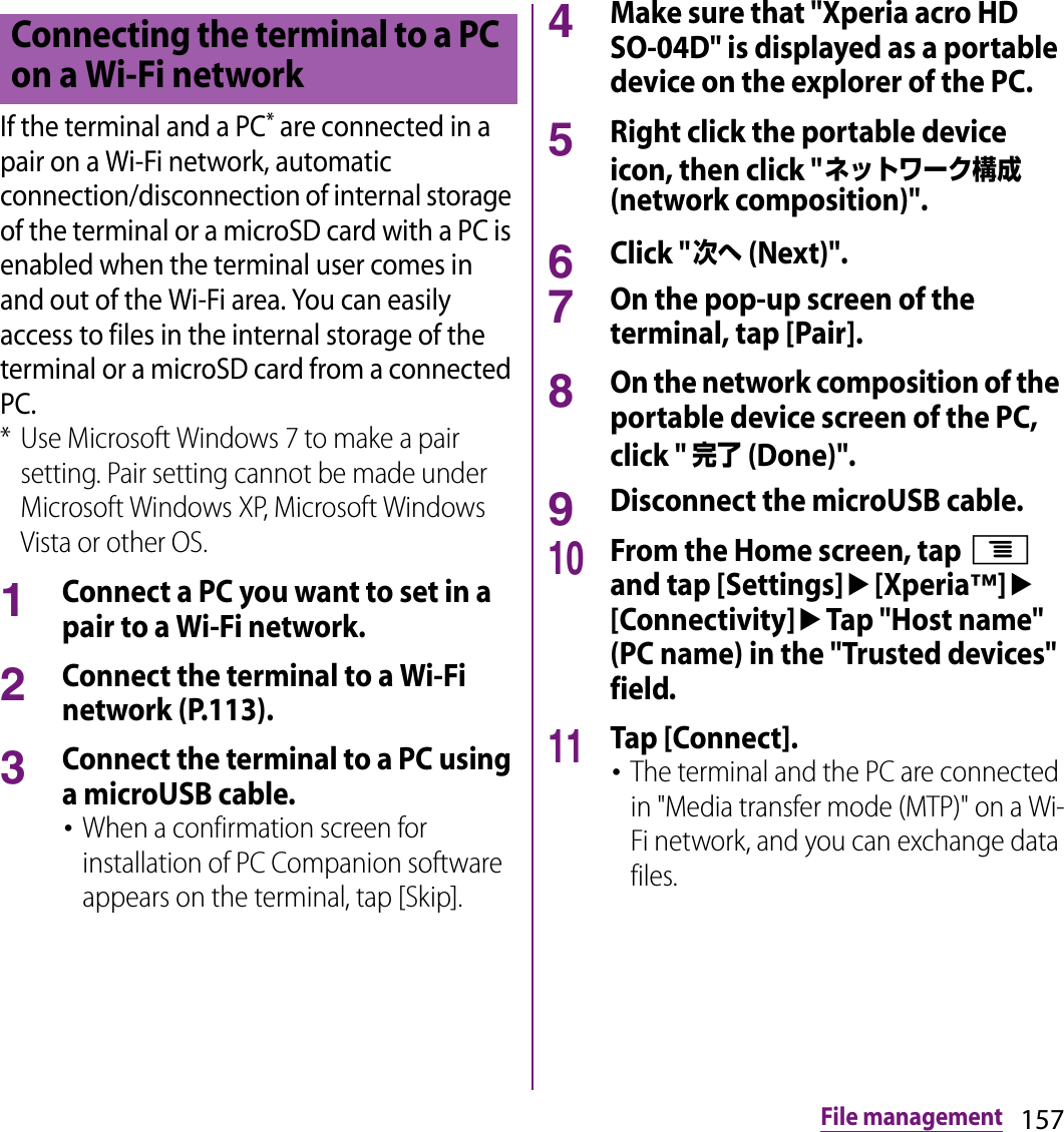 157File managementIf the terminal and a PC* are connected in a pair on a Wi-Fi network, automatic connection/disconnection of internal storage of the terminal or a microSD card with a PC is enabled when the terminal user comes in and out of the Wi-Fi area. You can easily access to files in the internal storage of the terminal or a microSD card from a connected PC.* Use Microsoft Windows 7 to make a pair setting. Pair setting cannot be made under Microsoft Windows XP, Microsoft Windows Vista or other OS.1Connect a PC you want to set in a pair to a Wi-Fi network.2Connect the terminal to a Wi-Fi network (P.113).3Connect the terminal to a PC using a microUSB cable.･When a confirmation screen for installation of PC Companion software appears on the terminal, tap [Skip].4Make sure that &quot;Xperia acro HD SO-04D&quot; is displayed as a portable device on the explorer of the PC.5Right click the portable device icon, then click &quot;ネットワーク構成 (network composition)&quot;.6Click &quot;次へ (Next)&quot;.7On the pop-up screen of the terminal, tap [Pair].8On the network composition of the portable device screen of the PC, click &quot; 完了 (Done)&quot;.9Disconnect the microUSB cable.10From the Home screen, tap t and tap [Settings]u[Xperia™]u[Connectivity]uTap &quot;Host name&quot; (PC name) in the &quot;Trusted devices&quot; field.11Tap [Connect].･The terminal and the PC are connected in &quot;Media transfer mode (MTP)&quot; on a Wi-Fi network, and you can exchange data files.Connecting the terminal to a PC on a Wi-Fi network