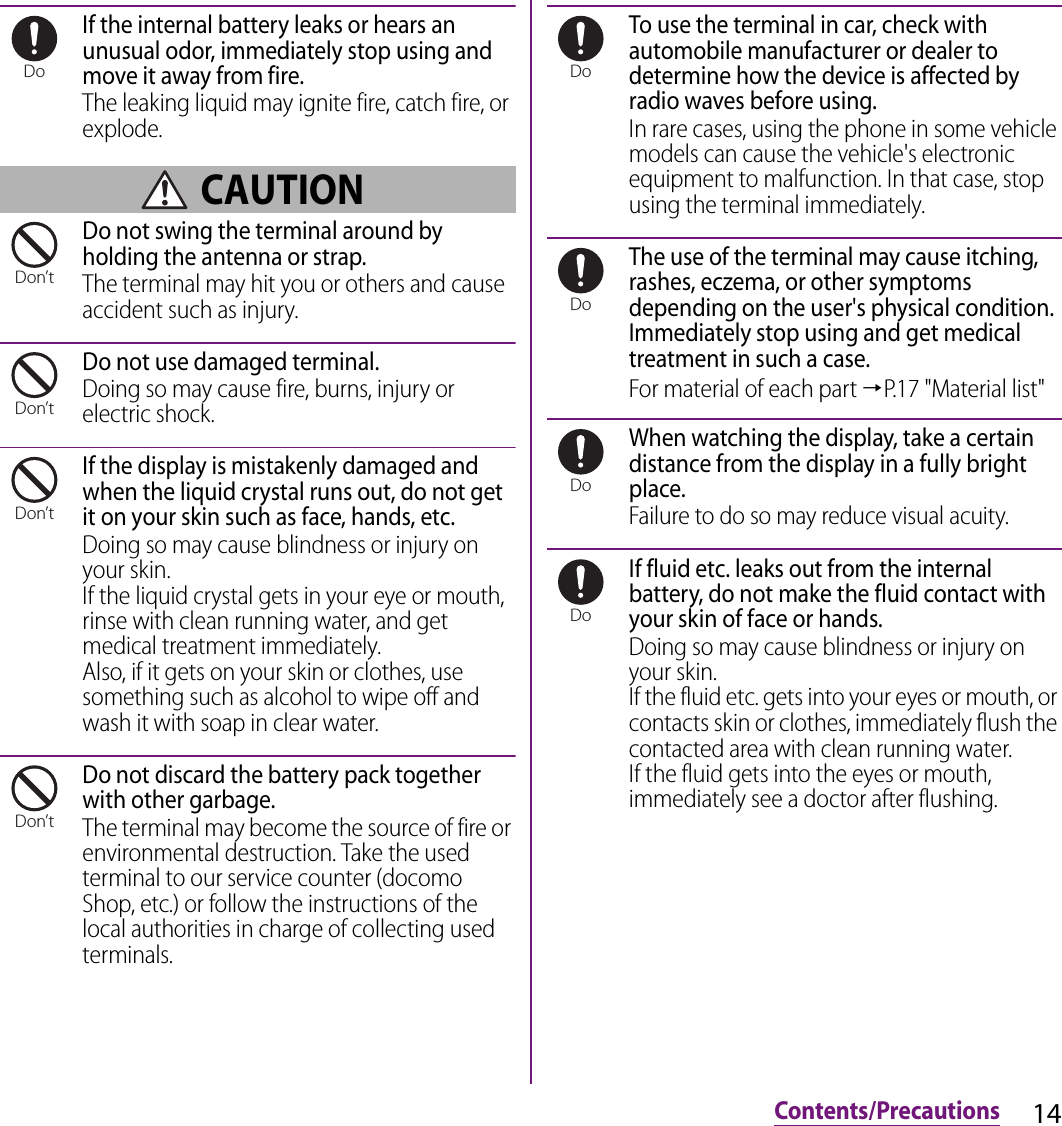 14Contents/PrecautionsIf the internal battery leaks or hears an unusual odor, immediately stop using and move it away from fire.The leaking liquid may ignite fire, catch fire, or explode. CAUTIONDo not swing the terminal around by holding the antenna or strap.The terminal may hit you or others and cause accident such as injury.Do not use damaged terminal.Doing so may cause fire, burns, injury or electric shock.If the display is mistakenly damaged and when the liquid crystal runs out, do not get it on your skin such as face, hands, etc.Doing so may cause blindness or injury on your skin.If the liquid crystal gets in your eye or mouth, rinse with clean running water, and get medical treatment immediately.Also, if it gets on your skin or clothes, use something such as alcohol to wipe off and wash it with soap in clear water.Do not discard the battery pack together with other garbage.The terminal may become the source of fire or environmental destruction. Take the used terminal to our service counter (docomo Shop, etc.) or follow the instructions of the local authorities in charge of collecting used terminals.To use the terminal in car, check with automobile manufacturer or dealer to determine how the device is affected by radio waves before using.In rare cases, using the phone in some vehicle models can cause the vehicle&apos;s electronic equipment to malfunction. In that case, stop using the terminal immediately.The use of the terminal may cause itching, rashes, eczema, or other symptoms depending on the user&apos;s physical condition. Immediately stop using and get medical treatment in such a case.For material of each part →P.17 &quot;Material list&quot;When watching the display, take a certain distance from the display in a fully bright place.Failure to do so may reduce visual acuity.If fluid etc. leaks out from the internal battery, do not make the fluid contact with your skin of face or hands.Doing so may cause blindness or injury on your skin.If the fluid etc. gets into your eyes or mouth, or contacts skin or clothes, immediately flush the contacted area with clean running water.If the fluid gets into the eyes or mouth, immediately see a doctor after flushing.DoDon’tDon’tDon’tDon’tDoDoDoDo
