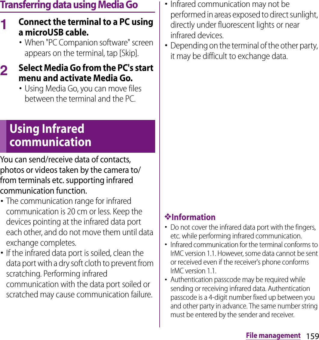 159File managementTransferring data using Media Go1Connect the terminal to a PC using a microUSB cable.･When &quot;PC Companion software&quot; screen appears on the terminal, tap [Skip].2Select Media Go from the PC&apos;s start menu and activate Media Go.･Using Media Go, you can move files between the terminal and the PC.You can send/receive data of contacts, photos or videos taken by the camera to/from terminals etc. supporting infrared communication function.･The communication range for infrared communication is 20 cm or less. Keep the devices pointing at the infrared data port each other, and do not move them until data exchange completes.･If the infrared data port is soiled, clean the data port with a dry soft cloth to prevent from scratching. Performing infrared communication with the data port soiled or scratched may cause communication failure.･Infrared communication may not be performed in areas exposed to direct sunlight, directly under fluorescent lights or near infrared devices.･Depending on the terminal of the other party, it may be difficult to exchange data.❖Information･Do not cover the infrared data port with the fingers, etc. while performing infrared communication.･Infrared communication for the terminal conforms to IrMC version 1.1. However, some data cannot be sent or received even if the receiver&apos;s phone conforms IrMC version 1.1.･Authentication passcode may be required while sending or receiving infrared data. Authentication passcode is a 4-digit number fixed up between you and other party in advance. The same number string must be entered by the sender and receiver.Using Infrared communication